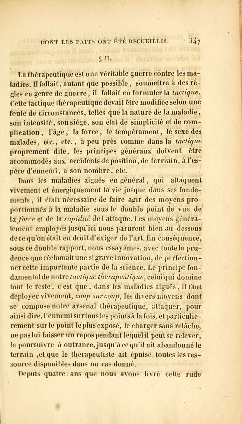 §11. La thérapeutique est une véritable guerre contre les ma- ladies. Il fallait, autant que possible, soumettre à des rè- gles ce genre de guerre, il fallait en formuler la tactique. Cette tactique thérapeutique devait être modifiée selon une foule de circonstances, telles que la nature de la maladie, son intensité, son siège, son état de simplicité et de com- plication, l'âge, la force, le tempérament, le sexe des malades, etc., etc., à peu près comme dans la tactique proprement dite, les principes généraux doivent être accommodés aux accidents de position, de terrrain, à l'es- pèce d'ennemi, à son nombre, etc. Dans les maladies aiguës en général, qui attaquent vivement et énergiquement la vie jusque dans ses fonde- ments , il était nécessaire de faire agir des moyens pro- portionnés à la maladie sous le double point de vue de la force et de la rapidité de l'attaque. Les moyens généra- lement employés jusqu'ici nous parurent bien au-dessous de ce qu'on était en droit d'exiger de l'art. En conséquence, sous Ce double rapport, nous essayâmes, avec toute la pru- dence que réclamait une si grave innovation, de perfection- ner cette importante partie de la science. Le principe fon- damental de notre tactique thérapeutique, celui qui domine tout le reste, c'est que , dans les maladies aiguës , il faut déployer vivement, coup sur coup, les divers moyens dont se compose notre arsenal thérapeutique, attaquer, pour ainsi dire, l'ennemi sur tous les points à la fois, et particuliè- rement surle point le plus exposé, le charger sans relâche, ne pas lui laisser un repos pendant lequel il peut se relever, le poursuivre à outrance, jusqu'à ce qu'il ait abandonné le terrain ,et que le thérapeutiste ait épuisé toutes les res- source disponibles dans un cas donné. Depuis quatre ans que nous avons livré celte rude