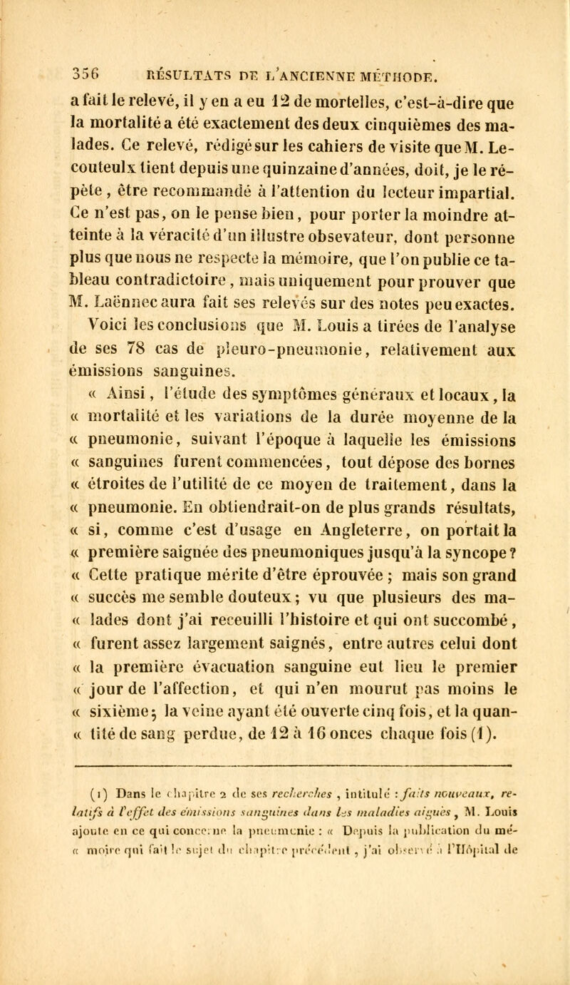 a fait le relevé, il y en a eu 12 de mortelles, c'est-à-dire que la mortalité a été exactement des deux cinquièmes des ma- lades. Ce relevé, rédigé sur les cahiers de visite que M. Le- couteulx tient depuis une quinzaine d'années, doit, je le ré- pète , être recommandé à l'attention du lecteur impartial. Ce n'est pas, on le pense bien, pour porter la moindre at- teinte à la véracité d'un illustre obsevateur, dont personne plus que nous ne respecte la mémoire, que l'on publie ce ta- bleau contradictoire, mais uniquement pour prouver que M. Laënnecaura fait ses relevés sur des notes peu exactes. Voici les conclusions que M. Louis a tirées de l'analyse de ses 78 cas de pleuro-pneumonie, relativement aux émissions sanguines. « Ainsi, l'élude des symptômes généraux et locaux, la « mortalité et les variations de la durée moyenne de la « pneumonie, suivant l'époque à laquelle les émissions « sanguines furent commencées, tout dépose des bornes <c étroites de l'utilité de ce moyen de traitement, dans la « pneumonie. En obtiendrait-on de plus grands résultats, « si, comme c'est d'usage eu Angleterre, on portait la « première saignée des pneumoniques jusqu'à la syncope ? « Cette pratique mérite d'être éprouvée ; mais son grand « succès me semble douteux ; vu que plusieurs des ma- « lades dont j'ai receuilli l'histoire et qui ont succombé, « furent assez largement saignés, entre autres celui dont « la première évacuation sanguine eut lieu le premier « jour de l'affection, et qui n'en mourut pas moins le « sixième5 la veine ayant été ouverte cinq fois, et la quan- « lité de sang perdue, de 12 à 16 onces chaque fois (1). (i) Dans le chapitre 2 de ses reclierchcs , intitule : faits nouveaux, re- latifs à feffet des émissions sanguines dans l^s maladies aiguës f M. Louis ajoute en ce qui concerna la pneumonie : « Depuis la publication du mé- « moire qui fail !■■ sujel chi chapitre prcoédeui , j'ai obseri <; .1 1 Hôpital île