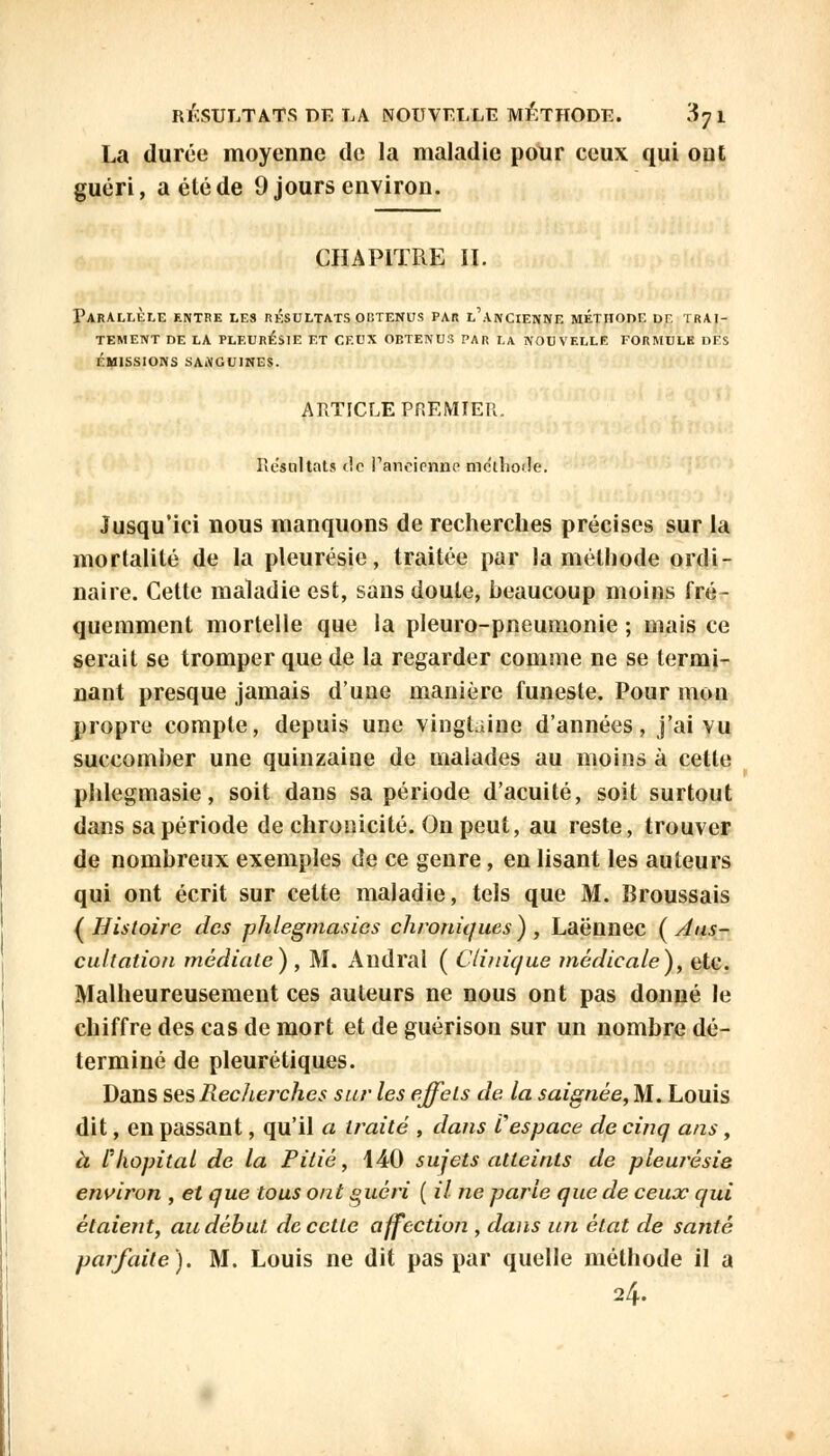 La durée moyenne de la maladie pour ceux qui ont guéri, a été de 9 jours environ. CHAPITRE II. Parallèle entre les résultats obtenus par l'ancienne méthode df. trai- tement de la pleurésie et ceux obtenus par LA nouvelle formule des ÉMISSIONS SAiVGUINES. ARTICLE PREMIER. Résultats de l'ancienne méthode. Jusqu'ici nous manquons de recherches précises sur la mortalité de la pleurésie, traitée par la méthode ordi- naire. Cette maladie est, sans doute, beaucoup moins fré- quemment mortelle que la pleuro-pneumonie ; mais ce serait se tromper que de la regarder comme ne se termi- nant presque jamais d'une manière funeste. Pour mon propre compte, depuis une vingtaine d'années, j'ai vu succomber une quinzaine de malades au moins à cette phlegmasie, soit dans sa période d'acuité, soit surtout dans sa période de chronicité. On peut, au reste, trouver de nombreux exemples de ce genre, en lisant les auteurs qui ont écrit sur cette maladie, tels que M. Broussais { Histoire des phlegmasies chroniques ) , Laënnec ( Aus- cultation médiate} , M. Andral ( Clinique médicale), etc. Malheureusement ces auteurs ne nous ont pas donné le chiffre des cas de mort et de guérison sur un nombre dé- terminé de pleurétiques. Dans ses Recherches sur les effets de la saignée, M. Louis dit, en passant, qu'il a traité , dans Vespace de cinq ans, à l'hôpital de la Pitié, 440 sujets atteints de pleurésie environ , et que tous ont guéri ( il ne parle que de ceux qui étaient, au début de cette affection , dans un état de santé parfaite). M. Louis ne dit pas par quelle méthode il a 24.