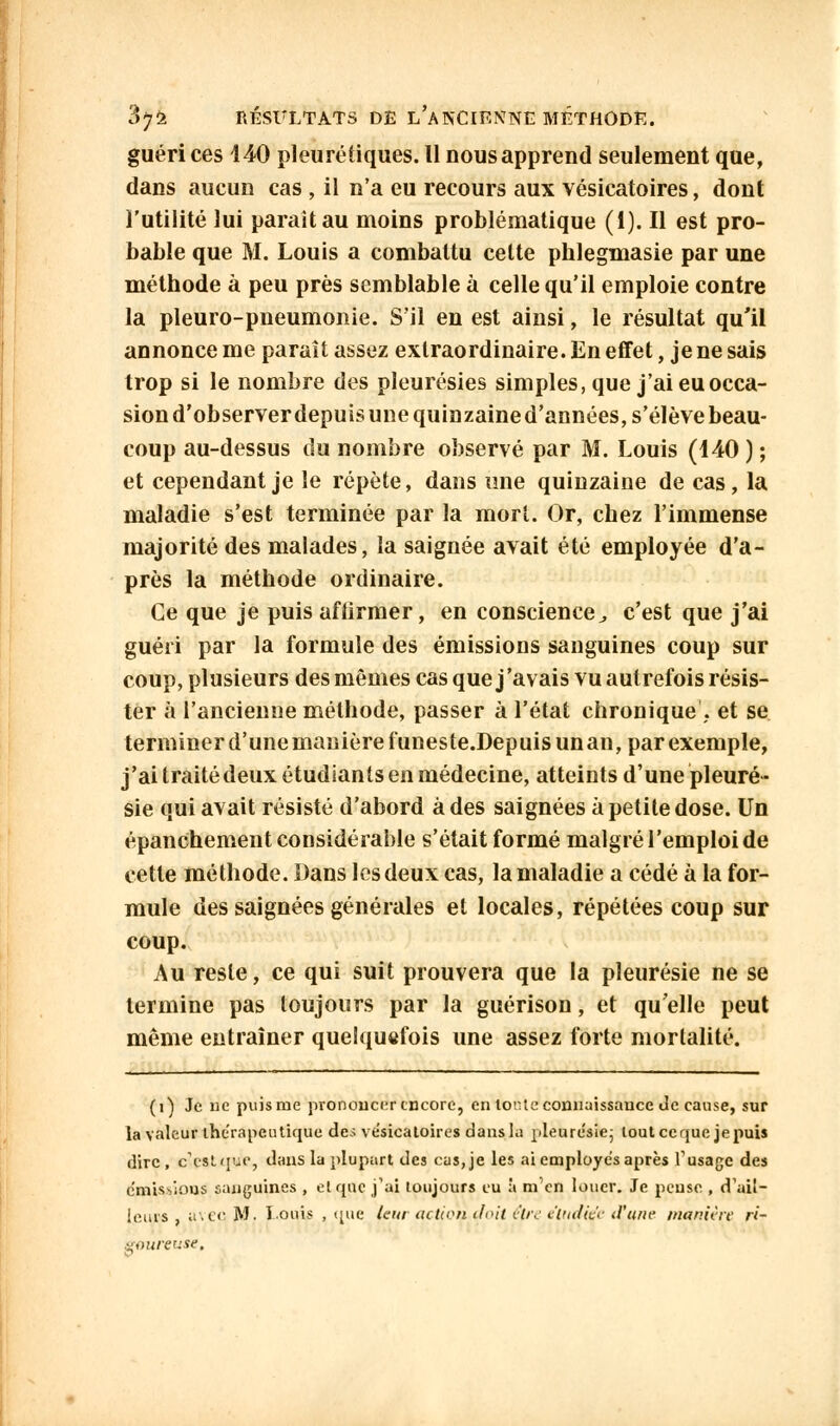 guéri ces 140 pi eu ré tiques. Il nous apprend seulement que, dans aucun cas , il n'a eu recours aux vésicatoires, dont l'utilité lui parait au moins problématique (i). Il est pro- bable que M. Louis a combattu celte phlegmasie par une méthode à peu près semblable à celle qu'il emploie contre la pleuro-pneumonie. S'il en est ainsi, le résultat qu'il annonce me paraît assez extraordinaire. En effet, je ne sais trop si le nombre des pleurésies simples, que j'ai eu occa- sion d'observer depuis une quinzaine d'années, s'élève beau- coup au-dessus du nombre observé par M. Louis (140 ) ; et cependant je le répète, dans une quinzaine de cas, la maladie s'est terminée par la mort. Or, chez l'immense majorité des malades, la saignée avait été employée d'a- près la méthode ordinaire. Ce que je puis afiirmer, en conscience, c'est que j'ai guéri par la formule des émissions sanguines coup sur coup, plusieurs des mêmes cas que j'avais vu autrefois résis- ter à l'ancienne méthode, passer à l'état chronique'. et se terminer d'une manière funeste.Depuisunan, par exemple, j'ai traité deux étudiants en médecine, atteints d'une pleuré- sie qui avait résisté d'abord à des saignées à petite dose. Un épanchement considérable s'était formé malgré l'emploi de cette méthode. Dans les deux cas, la maladie a cédé à la for- mule des saignées générales et locales, répétées coup sur coup. Au reste, ce qui suit prouvera que la pleurésie ne se termine pas toujours par la guérison, et qu'elle peut même entraîner quelquefois une assez forte mortalité. (i) Je ne puis me prononcer encore, en tonte connaissance Je cause, sur la valeur thérapeutique des ve'sicaloires dans la pleurésie- tout ce que je puis dire , c'est que, dans la plupart des cas, je les ai employés après l'usage des e'mis-iious sanguines , elque j'ai toujours eu à m'en louer. Je pense , d'ail- leurs , avec M. louis , que (eur action-doit être e'tudie'e d'une manière ri- goureuse.