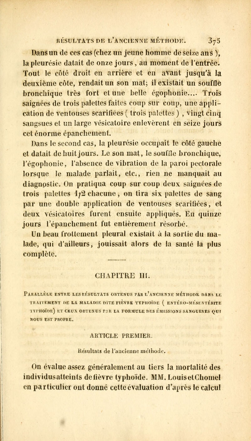 Dans un de ces cas (chez un jeune homme de seize ans ), la pleurésie datait de onze jours, au moment de l'entrée. Tout le côté droit en arrière et en avant jusqu'à la deuxième côte, rendait un son mat; il existait un souffle bronchique très fort et une belle égophonie.... Trois saignées de trois palettes faites coup sur coup, une appli- cation de ventouses scarifiées ( trois palettes ) , vingt cinq sangsues et un large vésicatoire enlevèrent en seize jours cet énorme épanchement. Dans le second cas, la pleurésie occupait le côté gauche et datait de huit jours. Le son mat, le souffle bronchique, l'égophonie, l'absence de vibration de la paroi pectorale lorsque le malade parlait, etc., rien ne manquait au diagnostic. On pratiqua coup sur coup deux saignées de trois palettes L/2 chacune, on tira six palettes de sang par une double application de ventouses scarifiées, et deux vésicatoircs furent ensuite appliqués. Eu quinze jours l'épanchement fut entièrement résorbé. Un beau frottement pleural existait à la sortie du ma- lade, qui d'ailleurs, jouissait alors de la santé la plus complète. CHAPITRE III. Parallèle entre les résultats obtenus par l'ancienne méthode dans le TRAITEMENT DE LA MALADIE DITE FIEVRE TYPHOÏDE ( ENTÉRO-MÉSF.NTÉRITE typhoïde) et ceux obtenus par la formule des émissions sanguines qui nous est propre. ARTICLE PREMIER. Résultats de l'ancienne méthode. On évalue assez généralement au tiers la mortalité des individusatteints de fièvre typhoïde. MM. Louis etChomel en particulier ont donné cette évaluation d'après le calcul