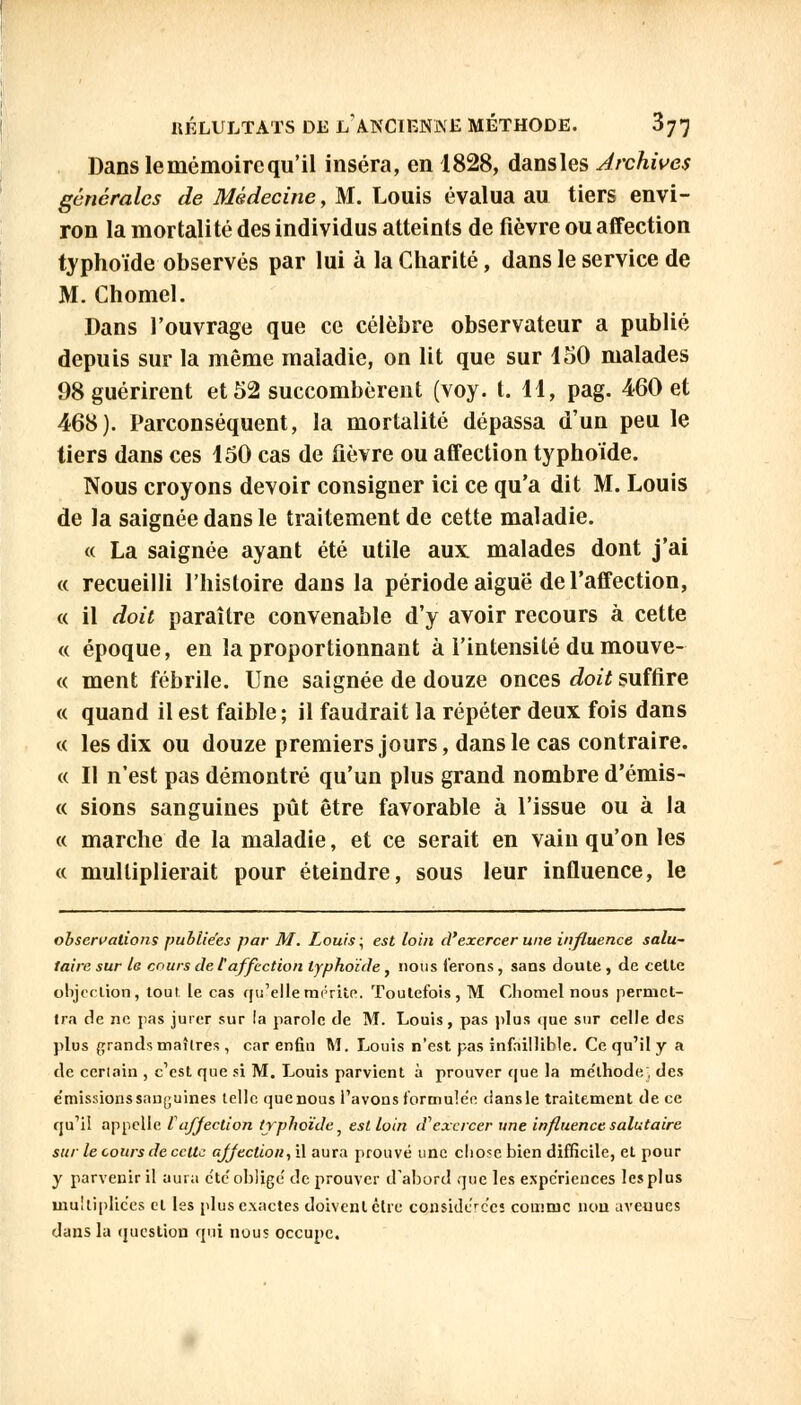 Dans le mémoire qu'il inséra, en 1828, dans les Archives générales de Médecine, M. Louis évalua au tiers envi- ron la mortalité des individus atteints de fièvre ou affection typhoïde observés par lui à la Charité, dans le service de M. Chomel. Dans l'ouvrage que ce célèbre observateur a publié depuis sur la même maladie, on lit que sur 150 malades 98 guérirent et 52 succombèrent (voy. t. 11, pag. 460 et 468). Parconséquent, la mortalité dépassa d'un peu le tiers dans ces 150 cas de fièvre ou affection typhoïde. Nous croyons devoir consigner ici ce qu'a dit M. Louis de la saignée dans le traitement de cette maladie. « La saignée ayant été utile aux. malades dont j'ai « recueilli l'histoire dans la période aiguë de l'affection, « il doit paraître convenable d'y avoir recours à cette « époque, en la proportionnant à l'intensité du mouve- « ment fébrile. Une saignée de douze onces doit suffire « quand il est faible; il faudrait la répéter deux fois dans « les dix ou douze premiers jours, dans le cas contraire. « Il n'est pas démontré qu'un plus grand nombre d'émis- « sions sanguines pût être favorable à l'issue ou à la « marche de la maladie, et ce serait en vain qu'on les « multiplierait pour éteindre, sous leur influence, le observations publiées par M. Louis ; est loin d'exercer une influence salu- taire sur le cours de l'affection typhoïde, nous ferons, sans doute , de celte objection, tout, le cas qu'elle mérite. Toutefois, M Chomel nous permet- tra de ne pas jurer sur la parole de M. Louis, pas plus que sur celle des plus grands maîtres , car enfin M. Louis n'est pas infaillible. Ce qu'il y a de ceriain , c'est que si M. Louis parvient à prouver que la me'thode, des e'missions sanguines telle que nous l'avons formulée clans le traitement de ce qu'il appelle Z1affection typhoïde} est loin d'exercer une influence salutaire sur le cours de celte a/Jection, il aura prouvé une chose bien difficile, et pour y parvenir il aura c'tc'oblige de prouver d'abord que les expériences les plus multipliées et les plus exactes doivent être considérées comme non avenues dans la question qui nous occupe.