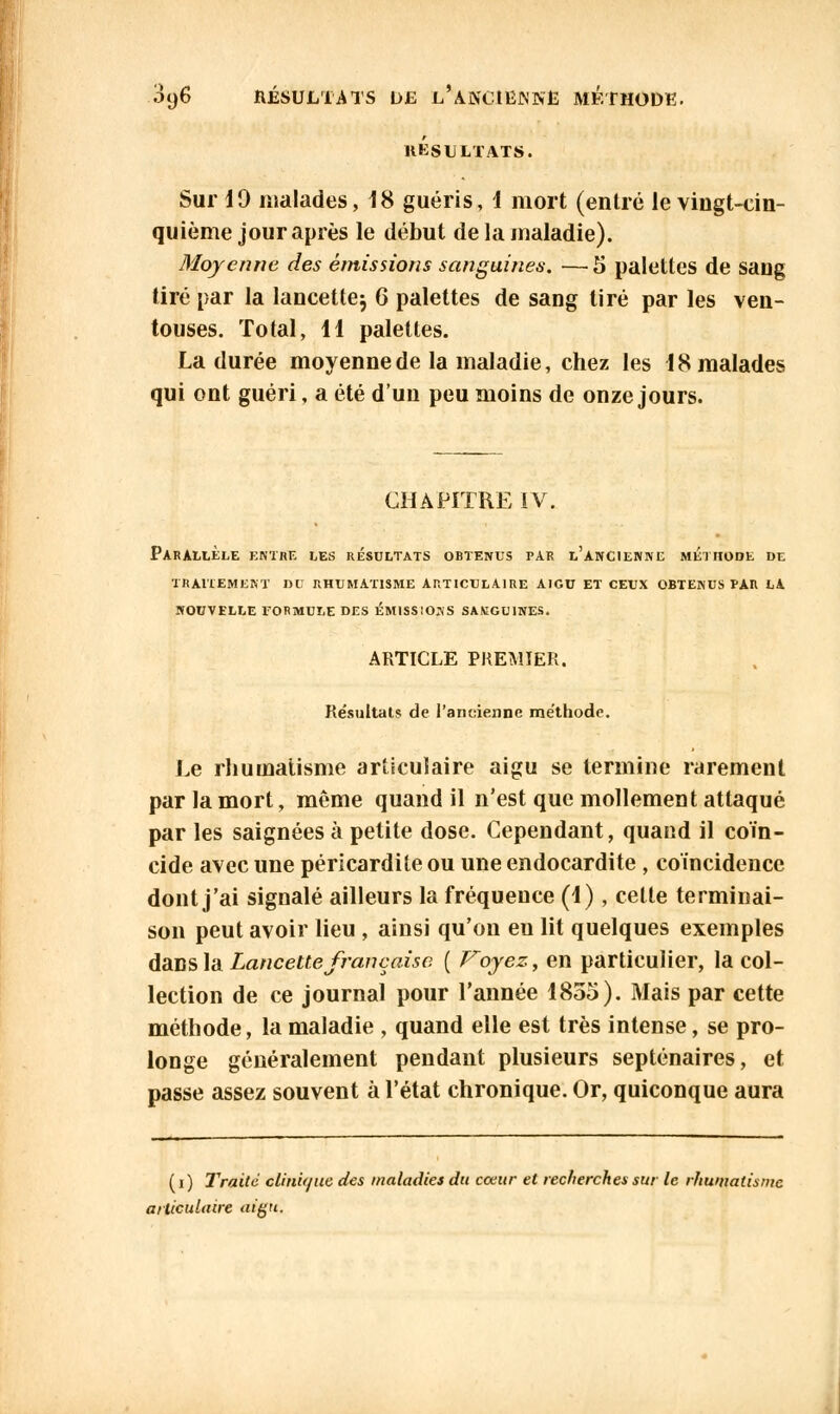 3y6 RÉSULTATS L>£ K%ABClQNJ5lt MÉTHODE. RÉSULTATS. Sur 19 malades, 18 guéris, 1 mort (entré le vingt-cin- quième jour après le début de la maladie). Moyenne des émissions sanguines. — 5 palettes de sang tiré par la lancette^ 6 palettes de sang tiré par les ven- touses. Total, 11 palettes. La durée moyenne de la maladie, chez les 18 malades qui ont guéri, a été d'un peu moins de onze jours. CHAPITRE IV. Parallèle entre les résultats obtenus par l'ancienne méthode de traitement dci rhumatisme articulaire aigu et ceux obtenus pan la nouvelle tormule des émissions savgu1nes. ARTICLE PREMIER. Résultais de l'ancienne méthode. Le rhumatisme articulaire aigu se termine rarement par la mort, môme quand il n'est que mollement attaqué par les saignées à petite dose. Cependant, quand il coïn- cide avec une péricardite ou une endocardite , coïncidence dont j'ai signalé ailleurs la fréquence (1), celte terminai- son peut avoir lieu , ainsi qu'on eu lit quelques exemples dans la Lancette française ( Voyez, en particulier, la col- lection de ce journal pour l'année 1855). Mais par cette méthode, la maladie , quand elle est très intense, se pro- longe généralement pendant plusieurs septénaires, et passe assez souvent à l'état chronique. Or, quiconque aura (i) Traite clinique des maladies du cœur et recherches sur le rhumatisme articulaire <»g.