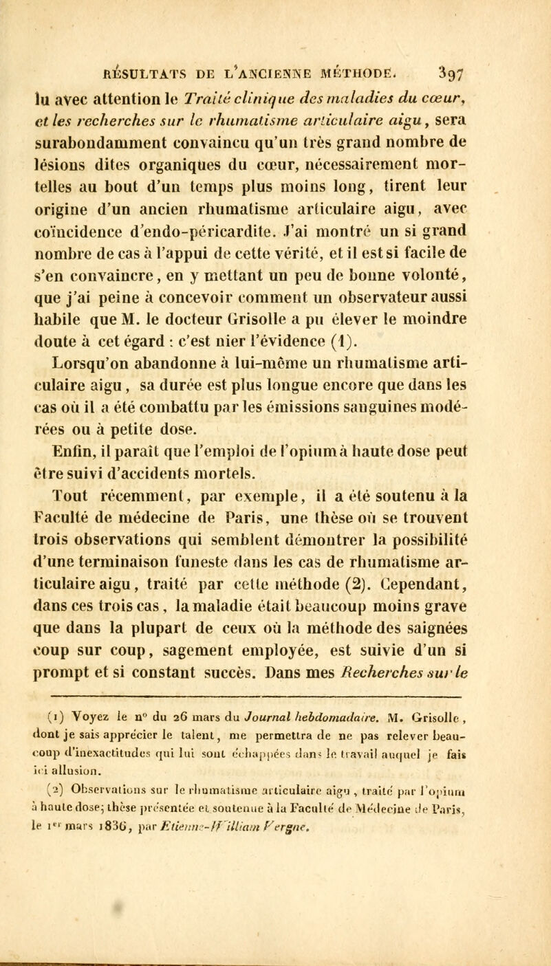 ÎU avec attention le Traité clinique des maladies du cœur, et les recherches sur le rhumatisme articulaire aigu, sera surabondamment convaincu qu'un très grand nombre de lésions dites organiques du cœur, nécessairement mor- telles au bout d'un temps plus moins long, tirent leur origine d'un ancien rhumatisme articulaire aigu, avec coïncidence d'endo-péricardite. J'ai montré un si grand nombre de cas à l'appui de cette vérité, et il est si facile de s'en convaincre, en y mettant un peu de bonne volonté, que j'ai peine à concevoir comment un observateur aussi habile que M. le docteur Grisolle a pu élever le moindre doute à cet égard : c'est nier l'évidence (1). Lorsqu'on abandonne à lui-même un rhumatisme arti- culaire aigu, sa durée est plus longue encore que dans les cas où il a été combattu par les émissions sauguines modé- rées ou à petite dose. Enfin, il parait que l'emploi de l'opiumà haute dose peut être suivi d'accidents mortels. Tout récemment, par exemple, il a été soutenu à la Faculté de médecine de Paris, une thèse où se trouvent trois observations qui semblent démontrer la possibilité d'une terminaison funeste dans les cas de rhumatisme ar- ticulaire aigu, traité par cette méthode (2). Cependant, dans ces trois cas, la maladie était beaucoup moins grave que dans la plupart de ceux où la méthode des saignées coup sur coup, sagement employée, est suivie d'un si prompt et si constant succès. Dans mes Recherches sur le (i) Voyez le n° du 26 mars du Journal hebdomadaire. M. Grisolle, dont je sais apprécier le talent, me permettra de ne pas relever beau- coup d'inexactitudes qui lui sont e'chappées dam Ift travail auquel je fais ii i allusion. (2) Observations sur le rhumatisme articulaire aigu , traite par l'opium à haute dose; thèse présentée et soutenue à la Faculté de Médecine de Pari», le ici mars j83G, par Etienne- ffilliatn Fergué.