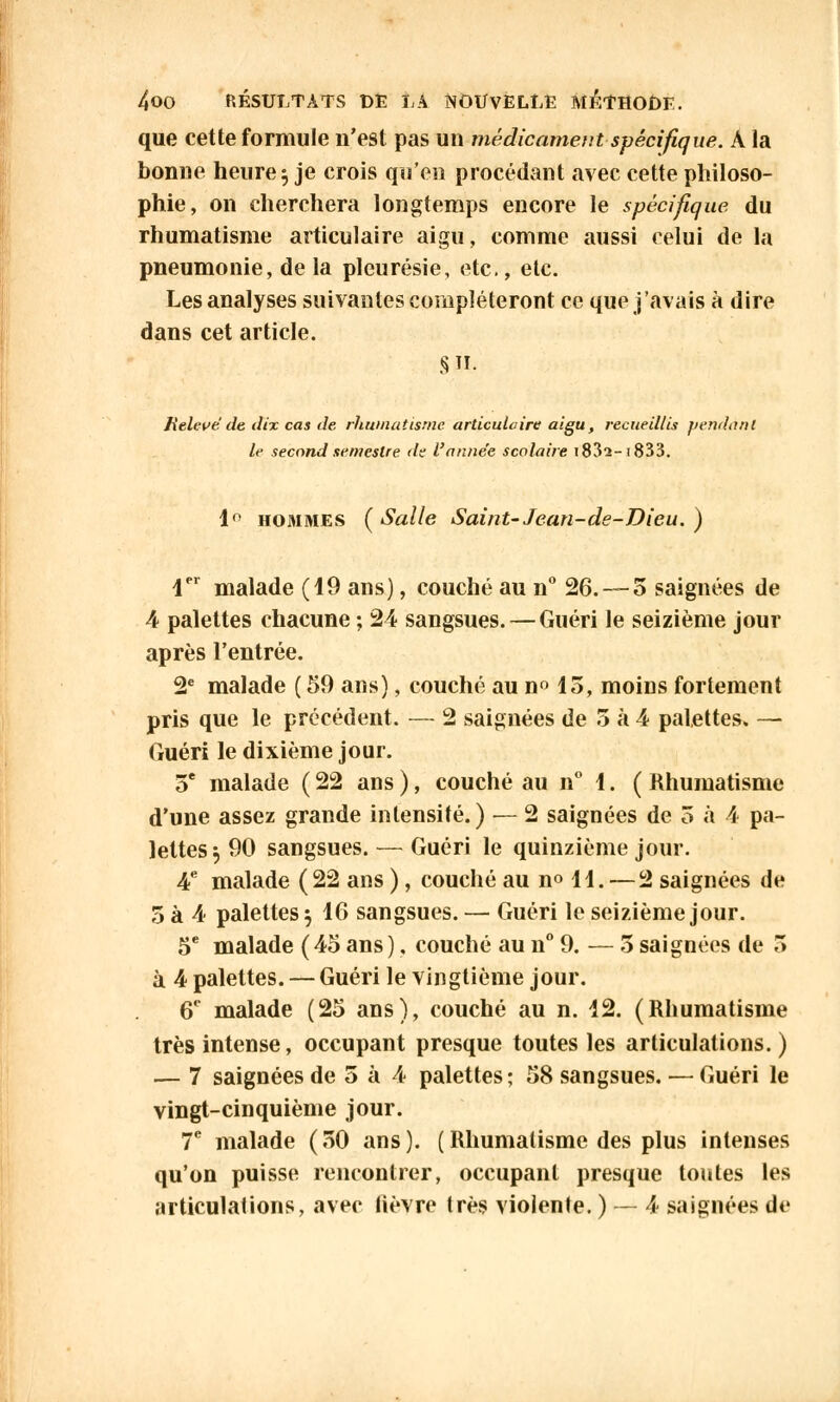 que cette formule n'est pas un médicament-spécifique. A la bonne heure $ je crois qu'en procédant avec cette philoso- phie, on cherchera longtemps encore le spécifique du rhumatisme articulaire aigu, comme aussi celui de la pneumonie, de la pleurésie, etc., etc. Les analyses suivantes compléteront ce que j'avais à dire dans cet article. S. Relevé de dix cas de rhumatisme articulaire aigu, recueillis pendant le second semestre <lz l'année scolaire 1832-! 833. 1° hommes (Salle Saint-Jean-de-Dieu. ) 1er malade (19 ans), couché au n° 26.-—5 saignées de 4 palettes chacune ; 24 sangsues. — Guéri le seizième jour après l'entrée. 2e malade ( 59 ans), couché au n° 15, moins fortement pris que le précédent. — 2 saignées de 5 à 4 palettes. — Guéri le dixième jour. 5e malade ( 22 ans ), couché au n° 1. ( Rhumatisme d'une assez grande intensité.) — 2 saignées de 5 à 4 pa- lettes $ 90 sangsues. — Guéri le quinzième jour. 4e malade (22 ans ), couché au n° 11. — 2 saignées de 5 à 4 palettes $ 16 sangsues. — Guéri le seizième jour. 5e malade ( 45 ans ), couché au n° 9. — 5 saignées de 3 à 4 palettes. — Guéri le vingtième jour. 6e malade (25 ans), couché au n. 12. (Rhumatisme très intense, occupant presque toutes les articulations. ) — 7 saignées de 5 à 4 palettes; 58 sangsues. — Guéri le vingt-cinquième jour. 7e malade (50 ans). (Rhumatisme des plus intenses qu'on puisse rencontrer, occupant presque toutes les articulations, avec lièvre très violente. ) — 4 saignées de