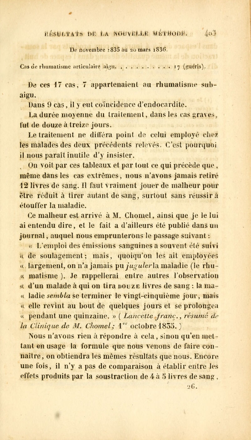 lilvStlLTAf» r>P. Î-A ÎSOtlVELLR WÉl'HUhtf. 4<>3 De novembre 2 835 au au mars iS36. Cas de rhumatisme articulaire aigu 17 (guéris). De ces 17 cas, 7 appartenaient au rhumatisme sub- aigu. Dans 9 cas, il y eut coïncidence d'endocardite. La durée moyenne du traitement, dans les cas graves, tut de douze à treize jours. Le traitement ne différa point de celui employé chez les malades des deux précédents relevés. C'est pourquoi il nous paraît inutile d'y insister. On voit par ces tableaux et par tout ce qui précède que, même dans les cas extrêmes, nous n'avons jamais retiré 12 livres de sang. Il faut vraiment jouer de malheur pour être réduit à tirer autant de sang, surtout sans réussira étouffer la maladie. Ce malheur est arrivé à M. Chomel, ainsi que je le lui ai entendu dire, et le fait a d'ailleurs été publié dans un journal, auquel nous emprunterons le passage suivant : « L'emploi des émissions sanguines a souvent été suivi u de soulagement; mais, quoiqu'on les ait employées «. largement, on n'a jamais puju^Werla maladie (le rou- et matisme ). Je rappellerai entre autres l'observation « d'un malade à qui on tira douze livres de sang : la ma- « ladie sembla se terminer le vingt-cinquième jour, mais « elle revint au bout de quelques jours et se prolongea « pendant une quinzaine. » ( Lancette franc., résumé de la Clinique de M. Chomel; Ie' octobre 1835. ) Nous n'avons rien à répondre à cela, sinon qu'en met- tant en usage la formule que nous venons de faire con- naître, on obtiendra les mêmes résultats que nous. Encore une fois, il n'y a pas de comparaison à établir entre les effets produits par la soustraction de 4 à 5 livres de sang, 26.