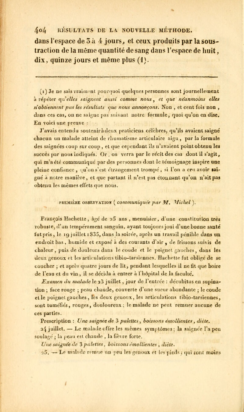 dans l'espace de 5 à 4 jours, et ceux produits par la sous- traction de la même quantité de sang dans l'espace de huit, dix, quinze jours et même plus (4). (i) Je ne sais vraiment pourquoi quelques personnes sont journellement à répéter quelles saignent aussi comme nous, et que néanmoins elles n'obtiennent pas les résultats que nous annonçons. Non , et cent fois non , dans ces cas, on ne saigne pas suivant notre formule, quoi qu'on en dise. En voici une preuve : J'avais entendu soulenii àdeux praticiens célèbres, qu'ils avaient saigné chacun un malade atteint de rhumatisme articulaire aigu , par la formule des saignées coup sur coup , et que cependant ils n'avaient point obtenu les succès par nous indiqués. Or \ on verra par le récit des cas dont il s'agit, qui m'a été communiqué par des personnes dont le témoignage inspire une pleine confiance , ou'on s'est étrangement trompé , si l'on a cru avoir sai- gné à notre manière, et que partant il n'est pas étonnant qu'on n'ait pas obtenu les mêmes effets que nous. première observation ( communiquée par M. Michel ). François Hachette, âgé de a5 ans , menuisier, d'une constitution très robuste, d'un tempérament sanguin, ayant toujours joui d'une bonne santé futpris, le 19 juillet i835, dans la soirée, après un travail pénible dans un endroit bas, humide et exposé à des courants d'air , de frissons suivis de chaleur, puis de douleurs dans le coude et le poignet gauches, dans les deux genoux et les articulations tibio-tarsiennes. Hachette fut obligé de se coucher ; et après quatre jours de lit, pendant lesquelles il ne fit que boire de l'eau et du vin, il se décida à entrer à l'hôpital de la faculté. Examen du malade le a3 juillet, jour de l'entrée : décubitus en supina- tion ; face rouge ; peau chaude, couverte d'une sueur abondante ; le coude elle poignet gauches, les deux genoux, les articulations tihio-tarsiennes, sont tuméfiés, rouges, douloureux; le malade ne peut remuer aucune de ces parties. Prescription : Une saignée de 3 palettes, boissons émollienles, diète. 24 juillet. — Le malade offre les mêmes symptômes ; la saignée l'a peu soulagé ; la peau est chaude , la fiè\re forte. Une saignée de 3 palettes, boissons émollienles , diète. a5, — Le malade remue un peu les genoux et les pieds ; qui jont moins