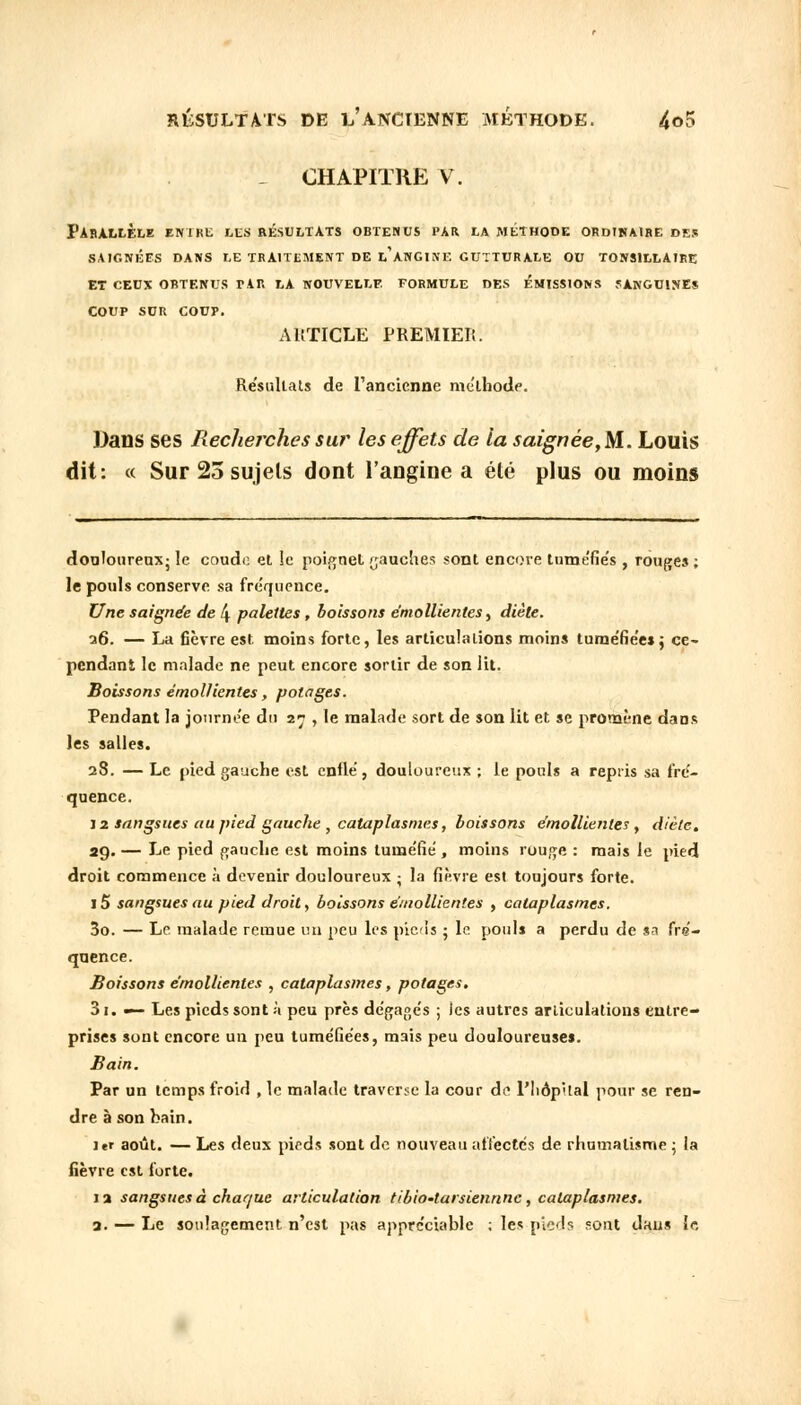 _ CHAPITRE V. PARALLELE EN1RE LES RESULTATS OBTENUS PAR LA MÉTHODE ORDINAIRE DES SAIGNÉES DANS LE TRAITEMENT DE L* ANGINE GUTTURALE OU TONS1LLAIRE ET CEUX OBTENUS TAR LA NOUVELLE FORMULE DES ÉMISSIONS SANGUINES COUP SUR COUP. ARTICLE PREMIER. Résultais de l'ancienne méthode. Dans ses Reclierches sur les effets de la saignée,M. Louis dit: « Sur 25 sujets dont l'angine a été plus ou moins dou.Ioureo.x- le coude et îe poignet gauches sont encore tuméfies , rouges ; le pouls conserve sa fréquence. Une saignée de 4 palettes , boissons émollientes, diète. a6. — La fièvre est moins forte, les articulations moins tuméfiées; ce- pendant le malade ne peut encore sortir de son lit. Boissons émollientes, potages. Pendant la journée du 27 , le malade sort de son lit et se promène dans les salles. 28. — Le pied gauche est enflé, douloureux ; le pouls a repris sa fré- quence. 12 sangsues au pied gauche , cataplasmes, boissons émollientes , diète. 29. — Le pied gauche est moins tuméfié , moins rouge : mais le pied droit commence à devenir douloureux ; la fièvre est toujours forte. i5 sangsues au pied droit, boissons émollientes , cataplasmes. 30. — Le malade remue un peu les pieds ; le pouls a perdu de sa fré- quence. Boissons émollientes , cataplasmes, potages. 3i. — Les pieds sont à peu près dégagés ; les autres articulations entre- prises sont encore un peu tuméfiées, mais peu douloureuses. Bain. Par un temps froid , le malade traverse la cour de l'IiopUal pour se ren- dre à son bain. 1er août. — Les deux pieds sont de nouveau affectés de rhumatisme ; la fièvre est forte. 12 sangsues à chaque articulation tibio-tarsiennne, cataplasmes. a. — Le soulagement n'est pas appréciable ; les pieds sont dans le