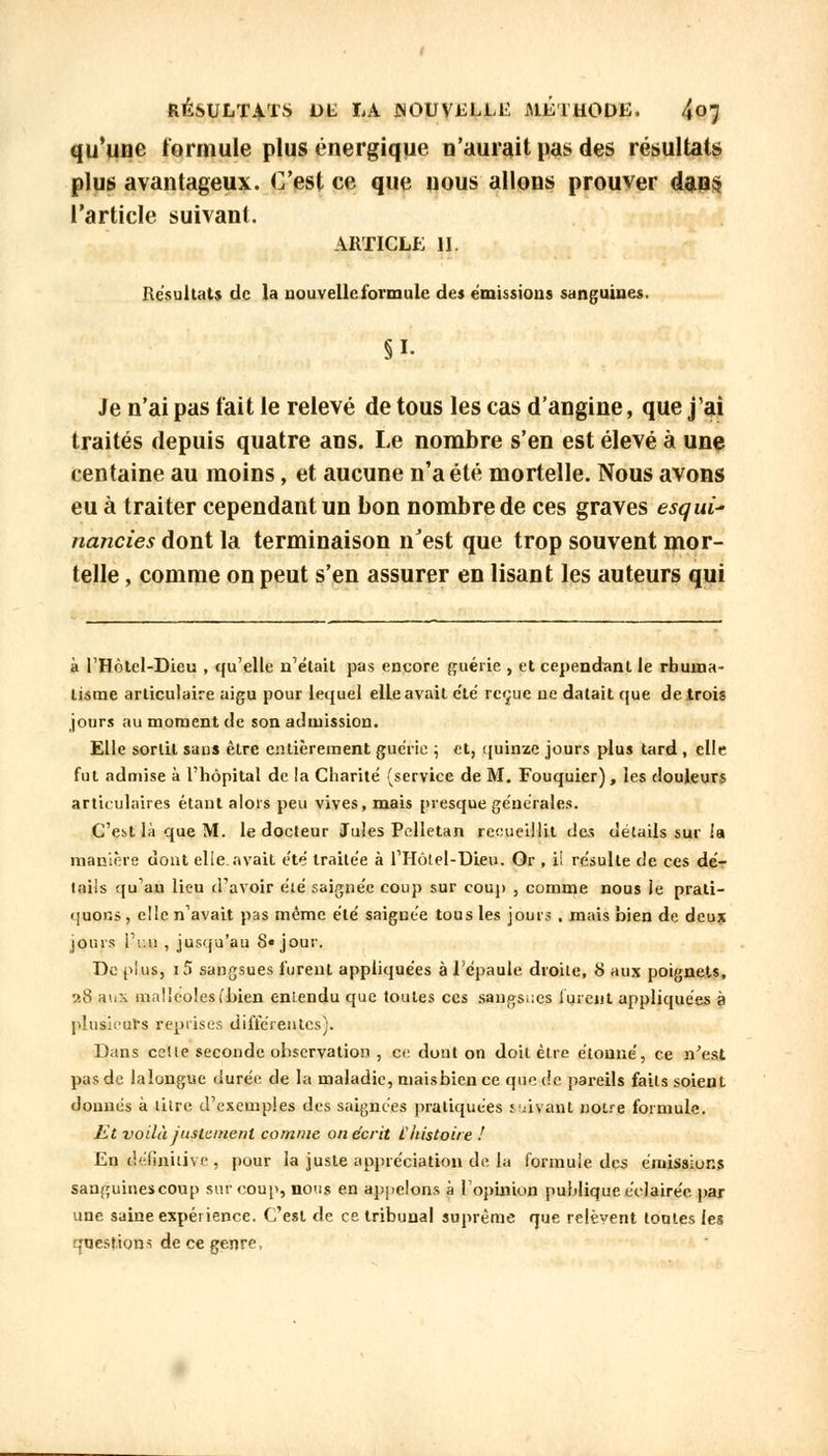 qu'une formule plus énergique n'aurait pas des résultats plus avantageux. C'est ce que nous allons prouver dans l'article suivant. article n. Résultats de la nouvelle formule des émissions sanguines. §1- Je n'ai pas fait le relevé de tous les cas d'angine, que j'ai traités depuis quatre ans. Le nombre s'en est élevé à une centaine au moins, et aucune n'a été mortelle. Nous avons eu à traiter cependant un bon nombre de ces graves esqui- nanties dont la terminaison n'est que trop souvent mor- telle , comme on peut s'en assurer en lisant les auteurs qui à l'Hôtel-Dieu , qu'elle n'était pas encore guérie , et cependant le rhuma- tisme articulaire aigu pour lequel elLe avait clé reçue ne datait que de trois jours au moment de son admission. Elle sortit sans être entièrement guérie ; et, quinze jours plus tard , elle fut admise à l'hôpital de la Charité (service de M. Fouquier), les douleurs articulaires étant alors peu vives, mais presque générales. C'est là que M. le docteur Jules Pelletan recueillit des détails sur la manière dont elleavait été traitée à l'Hôlel-DLeu. Or , i! résulte de ces dé- tails qu'au lieu d'avoir été saignée coup sur coup , comme nous ie prati- quons , elle n'avait pas même été saignée tous les jours . mais bien de deux jours l'r.u , jusqu'au 8« jour. De plus, i5 sangsues furent appliquées à l'épaule droite, 8 aux poignets, ?.8 ;u.\ malléoles (bien eniendu que toutes ces sangsues lurent appliquées à plusieurs reprises différentes). Dans celte seconde observation , ce dont on doit être étonné, ce n'est pas de laîongue durée de la maladie, maisbience que de pareils faits soient donnés à litre d'exemples des saignées pratiquées suivant notre formule. Et voilà justement comme on écrit l'histoire ! En définitive, pour la juste appréciation de la formule des émissions sanguinescoup sur coup, nous en appelons à l'opinion publique éclairée par une saine expérience. C'est de ce tribunal suprême que relèvent toutes les question* de ce genre,