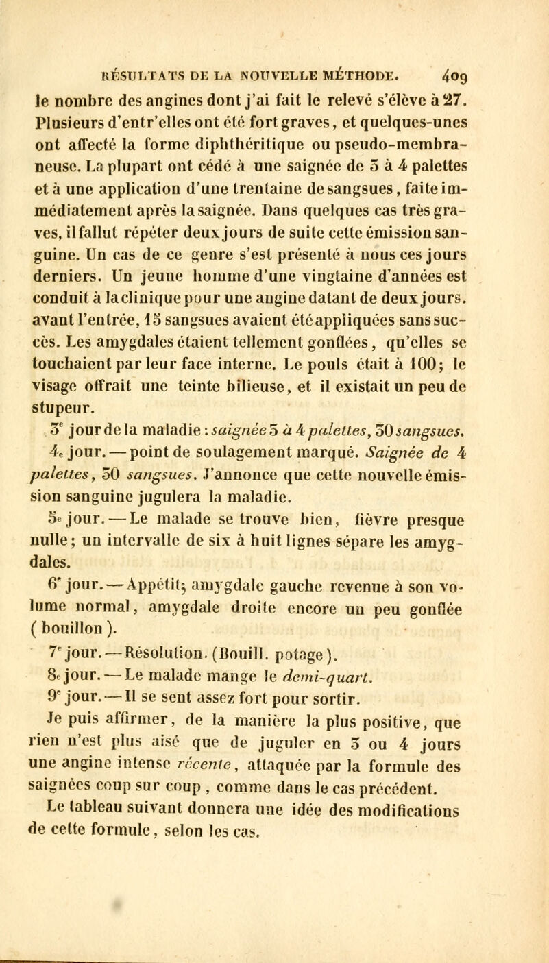 le nombre des angines dont j'ai fait le relevé s'élève à 27. Plusieurs d'entr'elles ont été fort graves, et quelques-unes ont affecté la forme diplithéritique ou pseudo-membra- neuse. La plupart ont cédé à une saignée de 5 à 4 palettes et à une application d'une trentaine de sangsues, faite im- médiatement après la saignée. Dans quelques cas très gra- ves, il fallut répéter deux jours de suite cette émission san- guine. Un cas de ce genre s'est présenté à nous ces jours derniers. Un jeune homme d'une vingtaine d'années est conduit à la clinique pour une angine datant de deux jours, avant l'entrée, 45 sangsues avaient été appliquées sans suc- cès. Les amygdales étaient tellement gonflées, qu'elles se touchaient par leur face interne. Le pouls était à 100; le visage offrait une teinte bilieuse, et il existait un peu de stupeur. 5e jour de la maladie -.saignée 5 à At palettes, 50 sangsues. 4e jour. — point de soulagement marqué. Saignée de 4 palettes, 50 sangsues. J'annonce que cette nouvelle émis- sion sanguine jugulera la maladie. 5e jour. — Le malade se trouve bien, lièvre presque nulle; un intervalle de six à huit lignes sépare les amyg- dales. 6e jour.—Appétit^ amygdale gauche revenue à son vo- lume normal, amygdale droite encore un peu gonflée ( bouillon ). 7e jour. —Résolution. (Bouill. potage). Séjour. — Le malade mange le demi-quart. 9e jour. —11 se sent assez fort pour sortir. Je puis affirmer, de la manière la plus positive, que rien n'est plus aisé que de juguler en 5 ou 4 jours une angine intense récente, attaquée par la formule des saignées coup sur coup , comme dans le cas précédent. Le tableau suivant donnera une idée des modifications de celte formule, selon les cas.