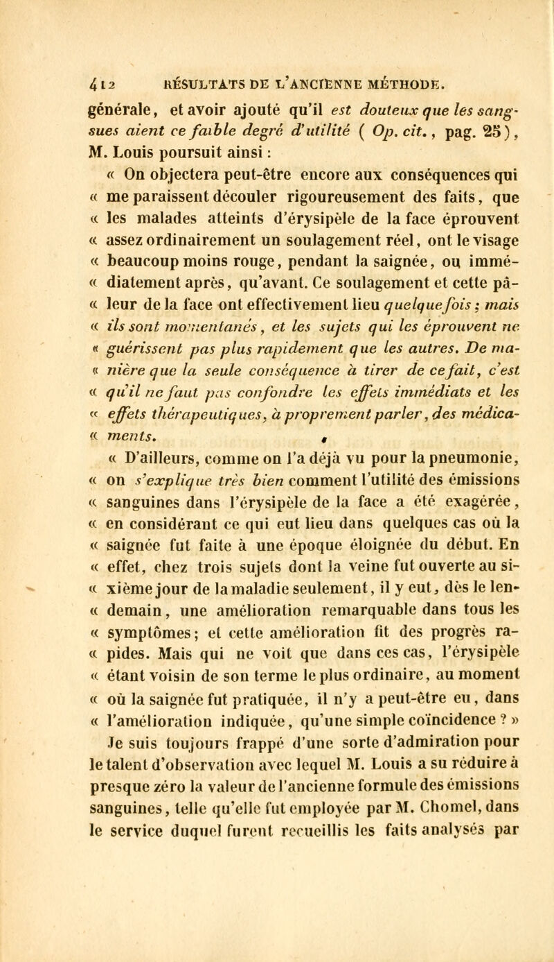 générale, et avoir ajouté qu'il est douteux que les sang- sues aient ce faible degré d'utilité ( Op. cit., pag. 25), M. Louis poursuit ainsi : « On objectera peut-être encore aux conséquences qui « me paraissent découler rigoureusement des faits, que te les malades atteints d'érysipèle de la face éprouvent «. assez ordinairement un soulagement réel, ont le visage « beaucoup moins rouge, pendant la saignée, ou immé- « diatement après, qu'avant. Ce soulagement et cette pâ- te leur de la face ont effectivement lieu quelquefois ; mais te ils sont momentanés, et les sujets qui les éprouvent ne « guérissent pas plus rapidement que les autres. De ma- il nière que la seule conséquence à tirer de ce fait, c'est te quil ne faut pas confondre les effets immédiats et les « effets thérapeutiques, à proprement parler, des mêdica- « ments. , « D'ailleurs, comme on l'a déjà vu pour la pneumonie, « on s'explique très bien comment l'utilité des émissions « sanguines dans l'érysipèle de la face a été exagérée, te en considérant ce qui eut lieu dans quelques cas où la « saignée fut faite à une époque éloignée du début. En « effet, chez trois sujets dont la veine fut ouverte au si- te xième jour de la maladie seulement, il y eut, dès le len- te demain, une amélioration remarquable dans tous les te symptômes; et cette amélioration fit des progrès ra- ce pides. Mais qui ne voit que dans ces cas, l'érysipèle « étant voisin de son terme le plus ordinaire, au moment ce où la saignée fut pratiquée, il n'y a peut-être eu, dans « l'amélioration indiquée, qu'une simple coïncidence ? » Je suis toujours frappé d'une sorte d'admiration pour le talent d'observation avec lequel M. Louis a su réduire à presque zéro la valeur de l'ancienne formule des émissions sanguines, telle qu'elle fut employée par M. Chomel,dans le service duquel furent recueillis les faits analysés par