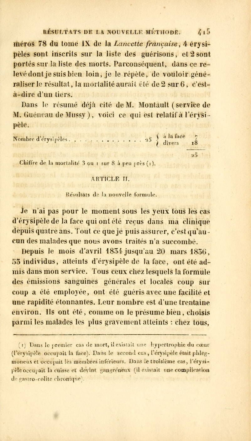 méros 78 du tome IX de la Lancette française, 4 érysi- pèles sont inscrits sur la liste des guérisons, et 2 sont portés sur la liste des morts. Parconséquent, dans ce re- levé dont je suis bien loin, je le répète, de vouloir géné- raliser le résultat, la modalité aurait été de 2 sur 6, c'est- à-dire d'un tiers. Dans le résumé déjà cité de M. Monlault ( service de M. Guéneau deMussy), voici ce qui est relatif à l'érysi- pèle. Nt ii - • .i _ C à la face ombre d erysipeles 'i5 < .. • * ( divers i Chiffre de la mortalité 3 ou i sur 8 à peu près(i). ARTICLE N. Re'sulials de la nouvelle formule. Je n'ai pas pour le moment sous les yeux tous les cas d'érysipèlede la face qui ont été reçus dans ma clinique depuis quatre ans. Tout ce que je puis assurer, c'est qu'au- cun des malades que nous avons traités n'a succombé. Depuis le mois d'avril 1834 jusqu'au 20 mars 1850, 53 individus, atteints d'érysipèlede la face, ont été ad- mis dans mon service. Tous ceux chez lesquels la formule des émissions sanguines générales et locales coup sur coup a été employée, ont été guéris avec une facilité et une rapidité étonnantes. Leur nombre est d'une trentaine environ. Us ont été, comme on le présume bien, choisis parmi les malades les plus gravement atteints : chez tous, fi) Dans le premier cas de mort, il existait i;ne hypertrophie du cœur (rerysipè'e occupait la face). Dans le second c;;s, Te'rysipèle était plileg- moneus et occupait lés membres inférieurs. Dans !e troisième cas, l'e'rysi- pèle occupait la cuisse et deyint gangreneux (il existait une complication d gastro-colite chronique'.