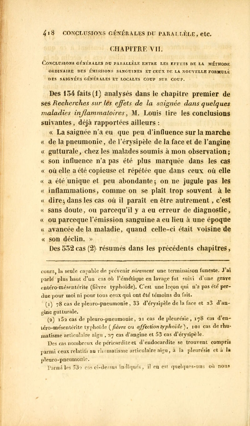 CHAPITRE VIÏ: Conclusions générales nu parallèle entre les effets de la méthode ORDINAIRE DES ÉMISSIONS SANGUINES ET CEUX DE LA NOUVELLE FORMULE DES SAIGNÉES GÉNÉRALES ET LOCALES COUP SUR COUP. Des 134 faits (1) analysés dans le chapitre premier de ses Recherches sur lès effets de la saignée dans quelques maladies inflammatoires, M. Louis tire les conclusions suivantes, déjà rapportées ailleurs : « La saignée n'a eu que peu d'influence sur la marche « de la pneumonie, de l'érysipèle de la face et de l'angine « gutturale, chez les malades soumis à mon observation; « son influence n'a pas été plus marquée dans les cas « où elle a été copieuse et répétée que dans ceux où elle « a été unique et peu abondante 5 on ne jugule pas les « inflammations, comme on se plaît trop souvent à le « dire 5 dans les cas où il paraît en être autrement, c'est « sans doute, ou parcequ'il y a eu erreur de diagnostic, « ou parceque l'émission sanguine a eu lieu à une époque « avancée de la maladie, quand celle-ci était voisine de « son déclin. » Des 552 cas (2) résumés dans les précédents chapitres, cours, la seule capable de. prévenir sûrement une terminaison funeste. J'ai parle plus haut d'un cas où Pe'me'tique en lavage fut «uivi d'une grave ente'ro-mésente'rite (fièvre typhoïde). C'est une leçon qui n'a pas été' per- due pour moi ni pour tous ceux qui ont été' te'moins du fait. (1) 78 cas de pleuro-pneumonie , 33 d'e'rysipèle de la face et a3 d'an- gine gutturale. (2) i52 cas de pleuro-pneumonie, 21 cas de pleure'sie, 178 cas d'en- le'ro-mésentérite typhoïde {fièvre ou affection typhoïde), ioi cas de rhu- matisme articulaire aigu , 27 cas d'angine et 53 cas d'e'rysipèle. Des cas nombreux de periearditcet d'endocardite se trouvent compris parmi ceux relatifs au rhumatisme articulaire aigu, à la pleurésie et à la pleuro-pneumonie. Parmi les 5*32 ens ci-dessus indiquas., il en est quelques-uns où non*