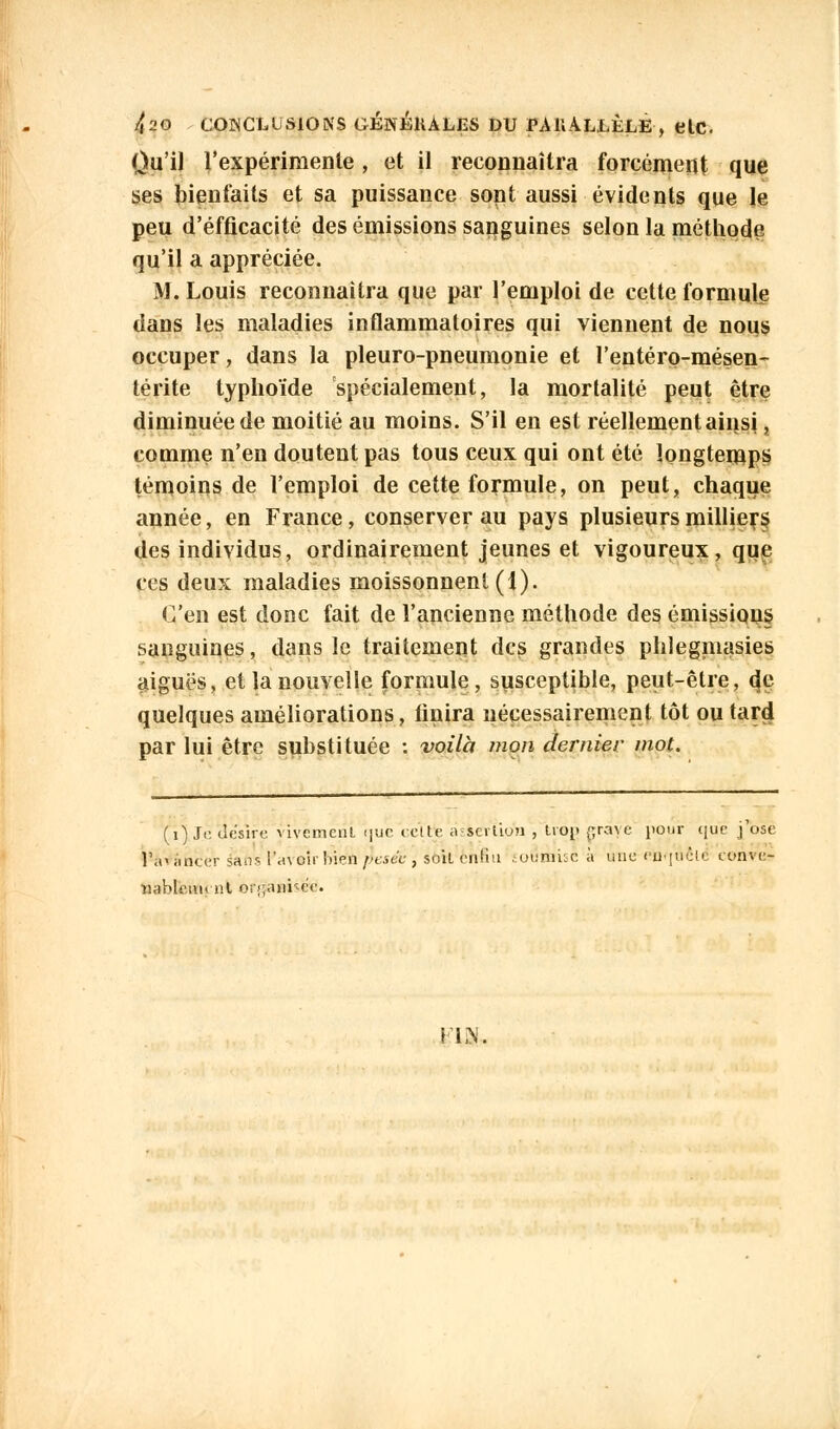 Ou'il l'expérimente, et il reconnaîtra forcément que ses bienfaits et sa puissance sont aussi évidents que le peu d'efficacité des émissions sanguines selon la méthode qu'il a appréciée. M.Louis reconnaîtra que par l'emploi de cette formule dans les maladies inflammatoires qui viennent de nous occuper, dans la pleuro-pneumonie et l'entéro-mésen- térite typhoïde spécialement, la mortalité peut être diminuée de moitié au moins. S'il en est réellement ainsi ? comme n'en doutent pas tous ceux qui ont été longtemps témoins de l'emploi de cette formule, on peut, chaque année, en France, conserver au pays plusieurs milliers, des individus, ordinairement jeunes et vigoureux, que ces deux maladies moissonnent (1). C'en est donc fait de l'ancienne méthode des émissions sanguines, dans le traitement des grandes phlegmasies aiguës, et la nouvelle formule, susceptible, peut-être, eje quelques améliorations, finira nécessairement tôt ou tard par lui être substituée : voilà mon dernier mot. (i) Je. ilcsire vivement ijuc celte a sciliuu , trop prenc pour que j ose ]',<< amer âàfts i'.u oir iiien face , soit enfin soumise à une enquêté coure? îiableiiM ni or;;anr-eV. \ iiN.