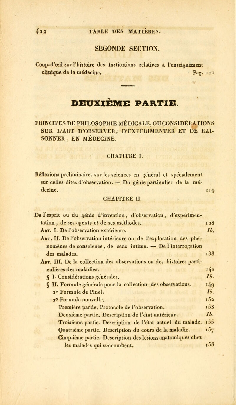 SEGONDE SECTION. Conp-d'œil sur l'histoire des institutions relatives à l'enseignement clinique de la me'decine. Pag. 111 DEUXIÈME PARTIS. PRINCIPES DE PHILOSOPHIE MÉDICALE, OU CONSIDÉRATIONS SUR L'ART D'OBSERVER, D'EXPERIMENTER ET DE RAI- SONNER , EN MÉDECINE. CHAPITRE I. Reflexions préliminaires sur les sciences en général et spécialement sur celles dites d'observation. — Du génie particulier delà mé- decine. 119 CHAPITRE II. Dft l'esprit ou du génie d'invention, d'observatien, dJexpérimen- tation , de ses agents et de ses méthodes. 128 Art. I. De l'observation extérieure. Ib. Art. II. De l'observation intérieure ou de l'exploration des phé- nomènes de conscience , de sens intime. — De l'iuterrogation des malades. i38 Art. III. De la collection des observations ou des histoires parti- culières des maladies. 14 § I. Considérations générales. Ib. § II. Formule générale pour la collection des observations. 149 i° Formule de Pinel. lb. a° Formule nouvelle. i5a Première partie. Protocole de l'observation. «53 Deuxième partie. Description de l'état antérieur. Ib. Troisième partie. Description de l'état actuel du malade. i5S Quatrième partie. Description du cours de la maladie. 157 Cinquième partie. Description des lésions anatomhpies chez les malades qui succombent. i58