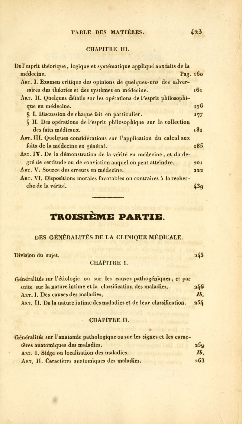 CHAPITRE III. De l'esprit théorique, logique et systématique appliqué aux laits de la médecine. Pag. 160 Art. I. Exnmeu critique des opinions de quelques-uns des adver- saires des théories et des systèmes en médecine. i6t Art. II. Quelques détails sur les opérations de l'esprit philosophi- que en médecine. 176 § I. Discussion de chaque fait en particulier. 177 § II. Des opérations de l'esprit philosophique sur In collection des faits médicaux. 181 Aht. III. Quelques considérations sur l'application du calcul aux faits de la médecine en général. i85 Art. IV. De la démonstration de la vérité en médecine , et du de- gré de certitude ou de conviction auquel on peut atteindre. 201 Art. V. Source des erreurs en médecine. 222 Art. VI. Dispositions morales favorables ou contraires à la recher- che de la vérité. 4^9 TROISIÈME PARTIE. DES GÉNÉRALITÉS DE LA CLINIQUE MÉDICALE. Division du sujet. n/fi CHAPITRE I. Généralités sur l'éliologie ou sur les causes pathogéniques, et par suite sur la nature intime et la classification des maladies. 346 Art. I. Des causes des maladies. 1b. Art. II. De la nature intime des maladies et de leur classification. a54 CHAPITRE IL Généralités sur l'analomie pathologique ou sur les signes et les carac- tères anatomiques des maladies. 3% Art. I. Siège ou localisation des maladies. Jb, Art, IL Caractères anatomiques des maladies. 263