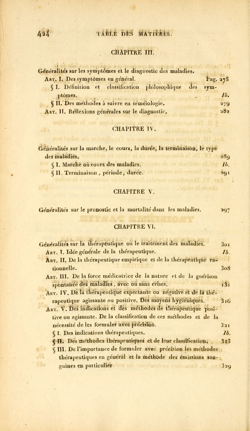 4^4 TÂfetfc DÈS HtATlÊRÈfi. CHAPITRE III. Généralités sur les symptômes et le diagnostic des maladies. Art. I. Des symptômes en ge'ne'ral. Pag. a^5 § I. Définition et classification philosophique des sym- ptômes. . lb. § II. Des méthodes à suivre en séméiologie. 279 Art. II. Réflexions générales sur le diagnostic, 282 CHAPITRE IV. Généralités sur la marche, le cours, la durée, la terminaison, le type des maladies. 289 § I. Marché ou cours des maladies. lb. § II. Terminaison , période, durée. 3g 1 CHAPITRE V. Généralités sur !e pronostic et la mortalité dans les maladies. 297 CHAPITRE VI. Généralités sur la thérapeutique ou le traitement des maladies. 3qi Art. 1. Idée générale de la thérapeutique. /£. Art, II. De la thérapeutique empirique et de la thérapeutique ra- tionnelle. 3o8 Art. UI. De la force médicatricc de la nature et de la guérison spontanée des maladies ; avec ou sans crises. i3j Art. IV. De ïa thérapeutique expectante ou négative et de la thé- rapeutique agissante ou positive. Des moyens hygiéniques. 316 Art. V. Des indications et dés méthodes de thérapeutique posi- tive ou agissante. De la classification de ces méthodes et de la nécessité de les formuler avec précision. 321 § I. Des indications thérapeutiques. lb. §11. Des méthodes thérapeutiques et de leur classification. 323 § III. De l'importance de formuler avec précision les méthodes thérapeutiques en général et la méthode des émissions sau- guines en patticulier 329