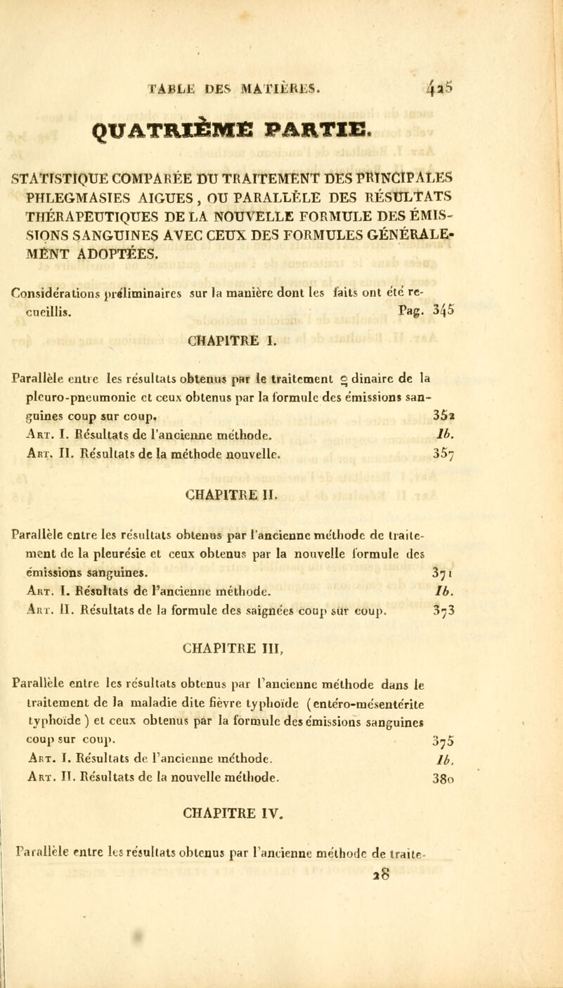 QUATRIÈME PAHTIE. STATISTIQUE COMPARÉE DU TRAITEMENT DES PRINCIPALES PHLEGMASIES AIGUËS, OU PARALLÈLE DES RÉSULTATS THÉRAPEUTIQUES DE LA NOUVELLE FORMULE DES ÉMIS- SIONS SANGUINES AVEC CEUX DES FORMULES GÉNÉRALE- MENT ADOPTÉES. Considérations préliminaires sur la manière dont les faits ont été re- cueillis. Pag. 345 CHAPITRE I. Parallèle entre les résultats obtenus par le traitement o dinairc de la pleuro-pneumonie et ceux obtenus par la formule des émissions san- guines coup sur coup. 35a Art. I. Résultats de l'ancienne méthode, lb. Art. II. Résultats de la méthode nouvelle. 357 CHAPITRE IL Parallèle entre les résultats obtenus par l'ancienne méthode de traite- ment de la pleurésie et ceux obtenus par la nouvelle formule des émissions sanguines. 371 Art. I. Résultats de l'ancienne méthode. Ib. Art. II. Résultats de la formule des saignées coup sur coup. 373 CHAPITRE III, Parallèle entre les résultats obtenus par l'ancienne méthode dans le traitement de la maladie dite fièvre typhoïde (entéro-mésentérite typhoïde ) et ceux obtenus par la formule des émissions sanguines coup sur coup. 3-5 Art. I. Résultats de l'ancienne méthode. lb. Art. II. Résultats de la nouvelle méthode. 38o CHAPITRE IV. Parallèle entre ks résultats obtenus par Tantienne méthode de traite- aS