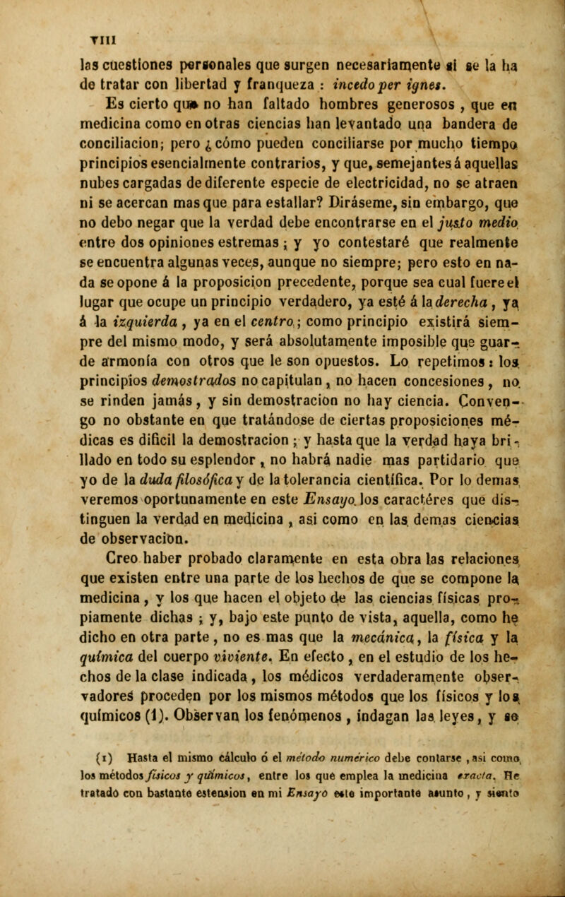 tiii las cuestiones personales que surgen necesariamente si se la ha de tratar con libertad y franqueza : inctdoper ignes. Es cierto qu* no han faltado hombres generosos , que en medicina como en otras ciencias han levantado una bandera de conciliación; pero ¿ cómo pueden concillarse por mucho tiempo principios esencialmente contrarios, y que, semejantes á aquellas nubes cargadas de diferente especie de electricidad, no se atraen ni se acercan masque para estallar? Diráseme, sin embargo, que no debo negar que la verdad debe encontrarse en el ju$.to medio entro dos opiniones estremas ; y yo contestaré que realmente se encuentra algunas veces, aunque no siempre; pero esto en na- da se opone á la proposición precedente, porque sea cual fuere el lugar que ocupe un principio verdadero, ya esté á te derecha , ya á la izquierda , ya en el centro; como principio existirá siem- pre del mismo modo, y será absolutamente imposible que guar- de armonía con otros que le son opuestos. Lo repetimos: los. principios demostrados no capitulan, no hacen concesiones , no se rinden jamás, y sin demostración no hay ciencia. Conven- go no obstante en que tratándose de ciertas proposiciones mé- dicas es difícil la demostración ; y hasta que la verdad haya bri- llado en todo su esplendor , no habrá nadie mas partidario que yo de la duda filosófica y de la tolerancia científica. Por lo demás veremos oportunamente en este Ensayo.los caracteres que dis- tinguen la verdad en medicina , asi como en las, demás ciencias de observación. Creo haber probado claramente en esta obra las relaciones que existen entre una parte de los hechos de que se compone la medicina , y los que hacen el objeto de las ciencias físicas pro-. píamente dichas ; y, bajo este punto de vista, aquella, como he dicho en otra parte, no es mas que la mecánica, la {(sica y la química del cuerpo viviente. En efecto , en el estudio de los he- chos de la clase indicada , los médicos verdaderamente ol?ser* vadoreS proceden por los mismos métodos que los físicos y Io»t químicos (1). Observan los fenómenos , indagan las leyes, y se (i) Hasta el mismo cálculo ó el método numérico debe contarse , asi como, los métodos físicos y químicos, entre los que emplea la medicina tracta. He tratado con bastante estension en mi Ensayo e*te importante a«unto , y siento