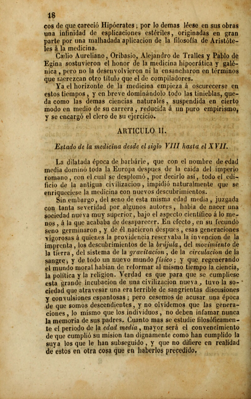 eos de que careció Hipócrates; por lo demás léese en sus obras una infinidad de espiraciones estériles, originadas en gran parte por una malhadada aplicación de la filosofía de Aristóte- les á la medicina. Cailio Aureliano, Oribasio, Alejandro de Tralles y Pablo de Egina sostuvieron el honor de la medicina hipocrática y galé- nica , pero no la desenvolvieron ni la ensancharon en términos que merezcan otro título que el de compiladores. Ya el horizonte de la medicina empieza á oscurecerse en estos tiempos , y en breve dominándolo todo las tinieblas, que- da como las demás ciencias naturales, suspendida en cierto modo en medio de su carrera , reducida á un puro empirismo, y se encargó el clero de su ejercicio. ARTICULO II. Estado de la medicina desde el siglo VIH hasta el XVII. La dilatada época de barbarie, que con el nombre de edad media dominó toda la Europa después de la caida del imperio romano, con el cual se desplomó, por decirlo asi, todo el edi- ficio de la antigua civilización, impidió naturalmente que se enriqueciese la medicina con nuevos descubrimientos. Sin embargo, del seno de esta misma edad media , juzgada con tanta severidad por algunos autores, habia de nacer una sociedad nueva muy superior, bajo el aspecto científico á lo me- nos , á la que acababa de desaparecer. En efecto, en su fecundo seno germinaron , y de él nacieron después , esas generaciones -vigorosas á quienes la providencia reservaba la invención de la imprenta, los descubrimientos de la brújula, del movimiento de la tierra, del sistema de la gravitación , de la circulación de la sangre, y de todo un nuevo mundo físico ; y que regenerando el mundo moral habían de reformar al mismo tiempo la ciencia, la política y la religión. Verdad es que para que se cumpliese esta grande incubación de una civilización nueva , tuvo la so- ciedad que atravesar una era terrible de sangrientas discusiones y convulsiones espantosas ; pero cesemos de acusar una época de que somos descendientes, y no olvidemos que las genera- ciones , lo mismo que los individuos, no deben infamar nunca la memoria de sus padres. Cuanto mas se estudie filosóficamen- te el periodo de la edad media, mayor será el convencimiento de que cumplió su misión tan dignamente como han cumplido la suya los que le han subseguido, y que no difiere en realidad de estos en otra cosa que en haberlos precedido.