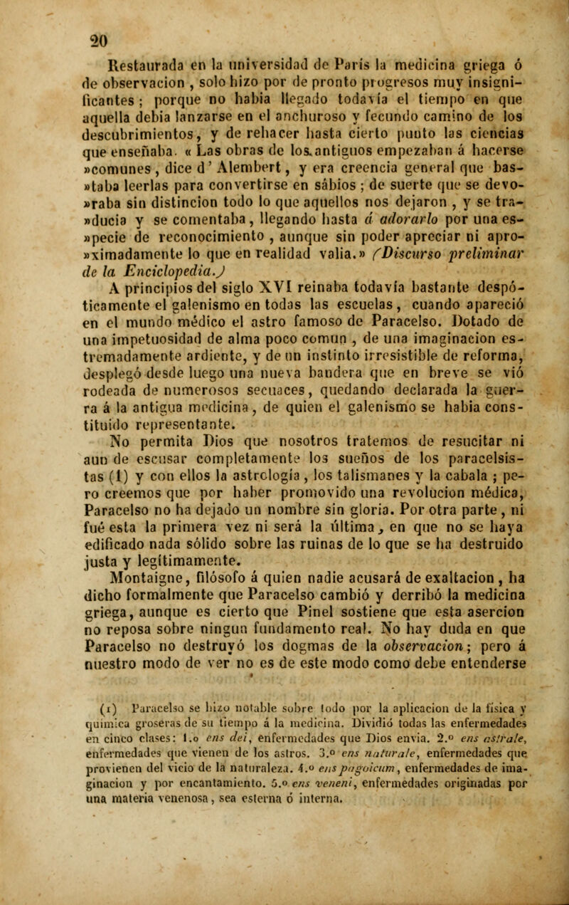 Restaurada en la universidad de París la medicina griega ó de observación , solo hizo por de pronto progresos muy insigni- ficantes ; porque no había Regado todavía el tiempo en que aquella debia lanzarse en el anchuroso y fecundo camino de los descubrimientos, y de rehacer hasta cierto punto las ciencias que enseñaba. « Las obras de los.antiguos empezaban á hacerse «comunes , dice d' Alembert, y era creencia general que bas- »taba leerlas para convertirse en sabios ; de suerte que se devo- raba sin distinción todo lo que aquellos nos dejaron , y se tra- »ducia y se comentaba, llegando hasta á adorarlo por una es- »pecie de reconocimiento , aunque sin poder apreciar ni apro- «ximadamente lo que en realidad valia.» (Discurso preliminar de la Enciclopedia.J A principios del siglo XVI reinaba todavía bastante despó- ticamente el galenismo en todas las escuelas, cuando apareció en el mundo médico el astro famoso de Paracelso. Dotado de una impetuosidad de alma poco común , de una imaginación es- tramadamente ardiente, y de nn instinto irresistible de reforma, desplegó desde luego una nueva bandera que en breve se vio rodeada de numerosos secuaces, quedando declarada la guer- ra á la antigua medicina, de quien el galenismo se habia cons- tituido representante. No permita Dios que nosotros tratemos de resucitar ni aun de escusar completamente los sueños de los paraeelsis- tas (1) y con ellos la astrclogía , los talismanes y la cabala ; pe- ro creemos que por haber promovido una revolución médica, Paracelso no ha dejado un nombre sin gloria. Por otra parte, ni fué esta la primera vez ni será la última > en que no se haya edificado nada sólido sobre las ruinas de lo que se lia destruido justa y legítimamente. Montaigne, filósofo á quien nadie acusará de exaltación , ha dicho formalmente que Paracelso cambió y derribó la medicina griega, aunque es cierto que Pinel sostiene que esta aserción no reposa sobre ningún fundamento rea!. No hay duda en que Paracelso no destruyó los dogmas de la observación; pero á nuestro modo de ver no es de este modo como debe entenderse (i) Paracelso se hizo notable suhre lodo por la aplicación de la tísica y química groseras de su tiempo á la medicina. Dividió todas las enfermedades en cinco clases: l.o cris clei, enfermedades que Dios envía. 2.° ens as!ra!e, enfermedades que vienen de los asiros. 3.° ens natura/e, enfermedades que provienen del vicio de la naturaleza. 4. enspngoicum, enfermedades de ima- ginación y por encantamiento. 5.o ens veneni, enfermedades originadas por una materia venenosa, sea esterna ó interna.