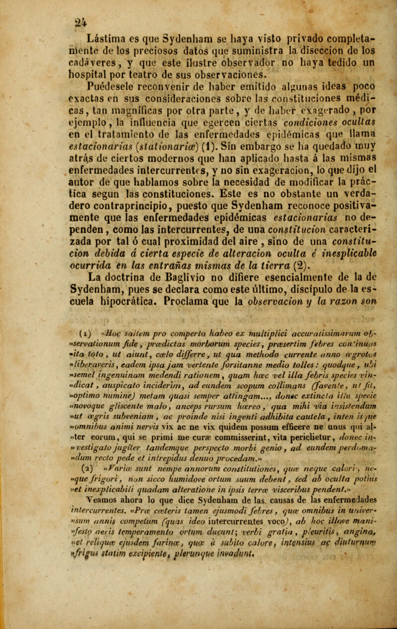 Lástima es que Sydenham se haya visto privado completa- monto de los preciosos datos que suministra la disección de los cadáveres, y que este ilustre observador no haya tedido un hospital por teatro de sus observaciones. Puédesele reconvenir de haber emitido algunas ¡deas poco exactas en sus consideraciones sobre las constituciones médi- cas, tan magníficas por otra parte, y de haber exagerado , por ejemplo, la influencia que egercen ciertas condiciones ocultas en el tratamiento de las enfermedades epidémicas que llama estacionarias (stationaria?) (1). Sin embargo se ha quedado muy atraes de ciertos modernos que han aplicado hasta á las mismas enfermedades intercurrentes, y no sin exageración, lo que dijo el autor de que hablamos sobre la necesidad de modificar la prác- tica según las constituciones. Este es no obstante un verda- dero contraprincipio, puesto que Sydenham reconoce positiva- mente que las enfermedades epidémicas estacionarias no de- penden , como las intercurrentes, de una constitución caracteri- zada por tal ó cual proximidad del aire , sino de una constitu- ción debida d cierta especie de alteración oculta é inesplicable ocurrida en las entrañas mismas de la tierra (2). La doctrina de Baglivio no difiere esencialmente de la de Sydenham, pues se declara como este último, discípulo de la es» cuela hipocrática. Proclama que la observación y la razón son (i) «tíoc sahempro comperto kabeo ex multiplici aecuratissimanan o!j- »servaúonum fide, prcedictas morborum species, prcesertim febres continuas »ita loto, ut aiunt, cáelo differre, ut qua methodo cúrrente atino agrotcs »libcravcris, eadem ipsajam vertente forsitanne medio tolles : quodque, ubi «semel ingenuinam medendi rationem , quam hoec vel illa febris species vin- »dicat, auspicato inciderini, ad eundem scopum collimans (favente, ut fit, »optimo numinej metam quasi semper attingam..., doñee extincta illa specie »novoque gliscente malo, anceps rursum hocreo, qua mihi via i'.'sisfcndum »ut cegris subveniam, ac proinde nisi ingenti adhibita cautela , inten is ¡ue ^ómnibus animi nervis vix ac ne vix quidem possum efQcere ne unus qui al- •>ter eorum, qui se primi me curse commisserint, vita periclietur, doñee in- » vestiga/o jugíter tandemque perspecto morbi genio, ad eundem peni>m¡¡- »dum recto pede ct intrepidus denuo procedam.» (2) «Varice sunt nempe annorum constitutiones, quee ñeque calori, ne- »que frigori, non sicco humidove ortum suum debent, sed ab oculta pot'ms »et inexplicabili quadam alteratione in ipsís térra; visceribus pendent.» Veamos ahora lo que dice Sydenham de las causas de las enfermedades intercurrentes. «Prce cceteris lamen ejusmodi febres , qua; ómnibus in ttnií-er- »sum annis competum (quas ideo iutercurrentes vocp^, ab hoc illave maní- festo aeris temperamento ortum ducunt; verbi gratia , pleuritis, angina, »et reliquee ejusdem farínce, qiw a súbito calore, intcnsius ac djutumun> nfrifm itatim excipiente, plerunque wadimt.