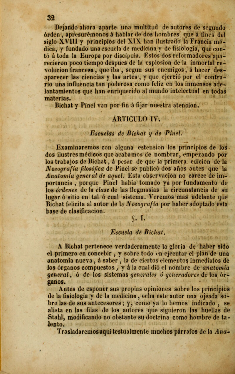 Dejando ahora aparte una multitud de autores de segundo orden , apresurémonos á hablar de dos hombres que á fines del siglo XV11I y principios del XIX. han ilustrado la Francia mé- dica, y fundado una escuela de medicina y de fisiología, que con- tó á toda la Europa por discípula. Estos dos reformadores apa- recieron poco tiempo después de la esplosion de la inmortal re- volución francesa, que iba , según sus enemigos, á hacer des- aparecer las ciencias y las artes , y que ejerció por el contra- rio una influencia tan poderosa como feliz en los inmensos ade- lantamientos que han enriquecido al mundo intelectual en todas materias. Bichat y Pinel van por fin á fijar nuestra atención. ARTICULO IV. Escuelas de Bichat y de Pinel. Examinaremos con alguna estension los principios de los dos ilustres médicos que acabamos de nombrar, empezando por los trabajos de Bichat, á pesar de que la primera edición de la Nosografía filosófica de Pinel se publicó dos años antes que la Anatomía general de aquel. Esta observación no carece de im- portancia , porque Pinel habia tomado ya por fundamento de los órdenes de la clase de las flegmasías la circunstancia de su lugar ó sitio en tal ó cual sistema. Veremos mas adelante que Bichat felicita al autor de la Nosografía por haber adoptado esta base de clasificación. §. i. Escuela de Bichat. A Bichat pertenece verdaderamente la gloria de haber sido el primero en concebir , y sobre todo vn ejecutar el plan de una anatomía nueva , á saber , la de ciertos elementos inmediatos de los órganos compuestos , y á la cual dio el nombre de anatomía general, ó de los sistemas generales ó generadores de los ór- ganos. Antes de esponer sus propias opiniones sobre los principios de la fisiología y de la medicina , echa este autor una ojeada so- bre las de sus antecesores ; y, como ya lo hemos indicado , se alista en las filas de los autores que siguieron las huellas de Stahl, modificando no obstante su doctrina como hombre de ta- lento. Trasladaremos aquitestualmente muchos párrafos de la Ana-