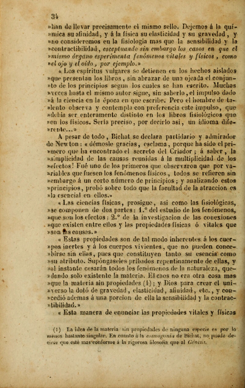 84 »han de llevar precisamente el mismo sello. Dejemos á la quí- »n»¡ca su afinidad, y á la física su elasticidad y su gravedad , y »no consideremos en la fisiología mas que la sensibilidad y la «contractibilidad, esceptuuridc sinembargo los casos en que el y mismo órgano esperimenla fenómenos vitales y físicos , como *el ojo y eloi'Io, por ejemplo.» « Loa espíritus vulgares se detienen en los hechos aislados «que presentan los libros , sin abrazar de una ojeada el conjun- to de los principios según los cuales se han escrito. Muchas * veces hasta el mismo autor signe, sin saberlo, el impulso d;u!o »á la ciencia en la época en que escribe. Pero el hombre de ta- «lento observa y contempla con preferencia este impulso, que «de Ida ser enteramente distinto en los libros fisiológicos que «en los físicos. Sería preciso, por decirlo 3si, un idioma dife- » rente...» A pesar de todo , Bichat se declara partidario y admirador de Newton : « démosle gracias, esclama , porque ha sido el pri- »mero que ha encontrado el secreto del Criador ; á saber , la simplicidad de las causas reunidas á la multiplicidad de los «efectos! Fué uno de los primeros que observaron que por va- riables que fuesen los fenómenos físicos., todos se refieren sin «embargo á un corto número de principios ; y analizando estos «principios, probó sobre todo que la facultad de la atracción es «Ja esencial en ellos.» «Las ciencias físicas, prosigue, asi como las fisiológicas, «se componen de dos partes: 1.° del estatuó de los fenómenos, «qtie son los efectos ; 2.° de la investigación de las conexiones «que existen entre ellos y las propiedades físicas ó vitales que «son fcs causas.» « Estas propiedades son de tal modo inherentes á los cuer- «pos inertes y á los cuerpos vivientes, que no pueden conce- rnirse sin ellas, pues que constituyen tanto su esencia como «su atributo. Supóngaseles pribados repentinamente de ellas, y >>el instante cesarán todos los fenómenos de la naturaleza, que- riendo solo existente la materia. E! caos no era otra cosa mas «que la materia sin propiedades (I); y Dios para crear el uni- verso la dotó de gravedad , elasticidad , afinidad, etc., y con- «cedió ademas á una porción de ella La sensibilidad y la contrac- tibilidad.» « Esta manera de enunciar las propiedades vitales y físicas (i) La idea de la materia sin propiedades do ninguna especie es por lo méitps bastante singular. En cnantoá h cosmogonía de Bicliat, no puado de- (-:iit (¡r.e esté mas conforme á la rigorosa íilosoíía que al Cc>us,s.