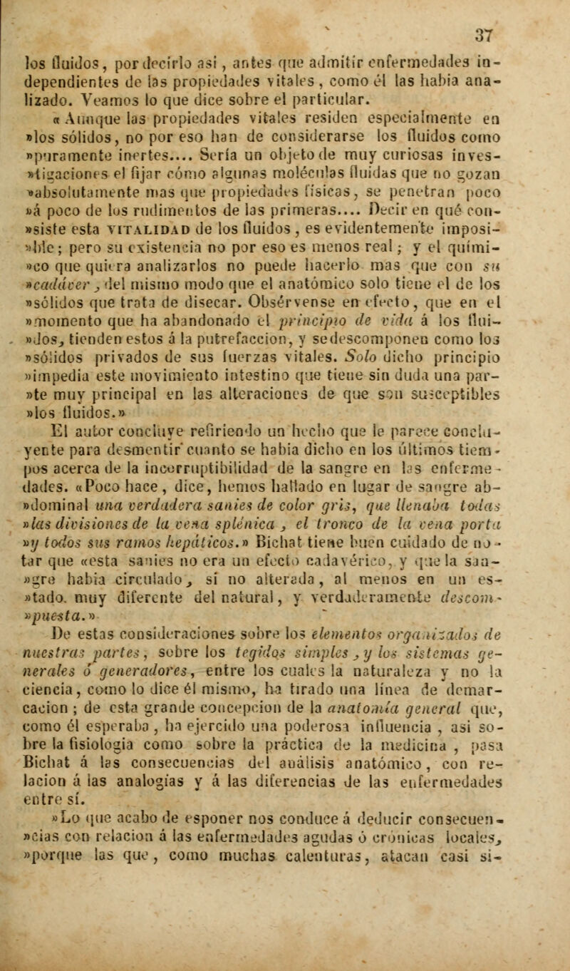 los Huidos, por decirlo asi, antea que admitir enfermedades in- dependientes de las propiedades vitales , como él las había ana- lizado. Veamos lo que dice sobre el particular. a Aunque las propiedades vitales residen especialmente en «los sólidos, no por eso han de considerarse los fluidos como ■porameóte inertes.... Sería un objeto de muy curiosas inves- tigaciones el fijar romo plgunas moléculas Huidas que no gozan •absolutamente mas que propiedades físicas, se penetran poco «á poco de lus rudimentos de las primeras.... Decir en qué con- siste esta vitalidad de los fluidos , es evidentemente imposi- «ble; pero su existencia no por eso es menos real; y el quími- co que quiera analizarlos no puede hacerlo mas que con su •cadáver j del mismo modo que el anatómico solo tiene el de los «sólidos que trata de disecar. Obsérvense en efecto, que en el «momento que ha abandonado el principio de vida á los tlni- »doSi tienden estos á la putrefacción, y se descomponen como Ioj «sólidos privados de sus fuerzas \itales. Solo dicho principio «impedia este movimiento intestino que tiene sin duda una par- »te muy principal en las alteraciones de que son su-ceptibles «los fluidos.» El autor concluye refiriendo un hecho que le parece conclu- yen te para desmentir'cuanto se había dicho en los últimos tiem- pos acerca de la «corruptibilidad de la sangre en las enferme - dades. «Poco hace , dice, hemos hallado en lugar de sangre ab- «dominal una verdadera sanies de color gris, que llenaba tudas »ias divisiones de la vena splenica , el tronco de la vena porta «y todos sus ramos hepáticos.» Bichat tiene buen cuidado de no • tar que «esta sanies no era un efecto cadavérico, y que la sj ti- ngre había circuladoy si no alterada, al menos en un es- atado, muy diferente del natural, y verdaderamente descom- apuesta.» J)e estas consideraciones sobre los elemento* organizados de nuestras partes, sobre los tegidos simples,y los sistemas ge- nerales ó generadores, entre los cuales la naturaleza y no la ciencia, como lo dice él mismo, ha tirado una línea de demar- cación ; de esta grande concepción de la anatomía general que, como él esperaba , ha ejercido una poderosa influencia , asi so- bre la fisiología como sobre la práctica de la medicina , pasa Bichat á las consecuencias del análisis anatómico, con re- lación á las analogías y á las diferencias de las enfermedades entre sí. »Lo que acabo de esponer nos conduce á deducir consecuen- »cias con relación á las enfermedades agudas ó crónicas locales^ «porque las que, como muchas calenturas, atacan casi si-