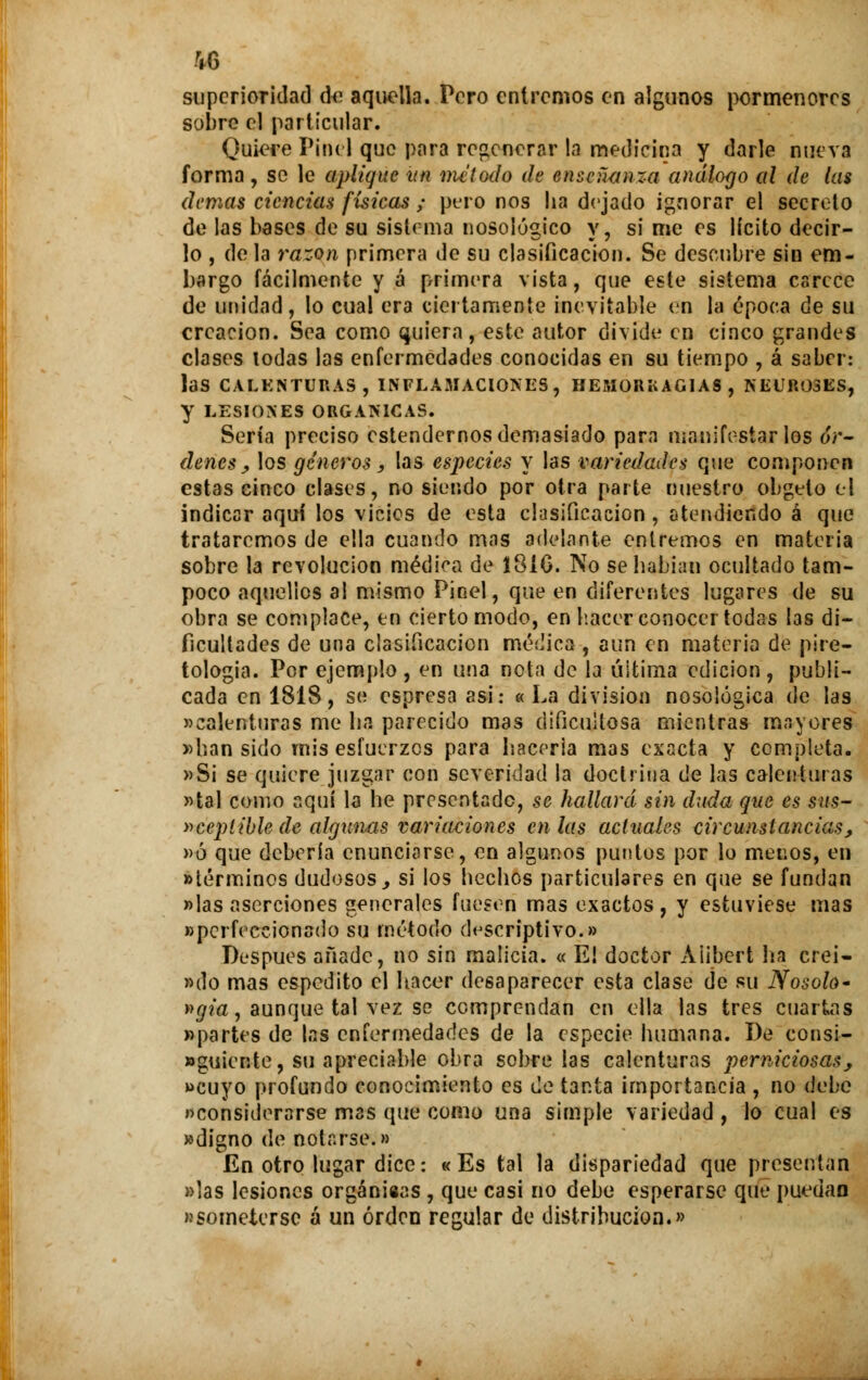 %6 superioridad de aquella. Pero entremos en algunos pormenores sobre el particular. Quiere PiBél que para regenerar la medicina y darle nueva forma, se le aplique un método de enseñanza análogo al de las demás ciencias físicas ; pero nos ha dejado ignorar el secreto de las bases de su sistema nosológico y, si me es lícito decir- lo , de la razón primera de su clasificación. Se descubre sin em- bargo fácilmente y á primera vista, que este sistema carece de unidad, lo cual era ciertamente inevitable en la época de su creación. Sea como quiera, este autor divide en cinco grandes clases lodas las enfermedades conocidas en su tiempo , á saber: las CALENTURAS, INFLAMACIONES, HEMORK AGÍAS , NEUROSES, y LESIONES ORGÁNICAS. Sería preciso estendernos demasiado para manifestarlos ór- denes , los géneros, las especies y las variedades que componen estas cinco clases, no siendo por otra parte nuestro obgelo el indicar aquí los vicies de esta clasificación , atendiendo á que trataremos de ella cuando mas adelante entremos en materia sobre la revolución médica de 131G. No se habían ocultado tam- poco aquellos al mismo Pinel, que en diferentes lugares de su obra se complace, en cierto modo, en hacer conocer todas las di- ficultades de una clasificación médica , aun en materia de pire- tologia. Por ejemplo , en una nota de la última edición, publi- cada en 1818, se espresa asi: « La división nosológica de las «calenturas me ha parecido mas dificultosa mientras mayores «han sido mis esfuerzos para haceria mas exacta y completa. »Si se quiere juzgar con severidad la doctrina de las calenturas «tal como aquí la he presentado, se hallará sin duda que es sus- »ceptible de algunas variaciones en las actuales circunstancias, «ó que debería enunciarse, en algunos puntos por lo menos, en «términos dudosos, si los hechos particulares en que se fundan «las aserciones generales fuesen mas exactos, y estuviese mas «perfeccionado su método descriptivo.» Después añade, no sin malicia. « E! doctor Aiibert ha crei- »do mas espedito el hacer desaparecer esta clase de su Nosolo- »gia, aunque tal vez se comprendan en ella las tres cuartas «partes de las enfermedades de la especie humana. De eonsi- «guiente, su apreciable obra sobre las calenturas perniciosas, «cuyo profundo conocimiento es de tanta importancia , no debe «considerarse mas que como una simple variedad , lo cual es «digno de notarse.» En otro lugar dice: «Es tai la dispariedad que presentan «las lesiones orgánicas , que casi no debe esperarse que puedan «someterse á un orden regular de distribución.»