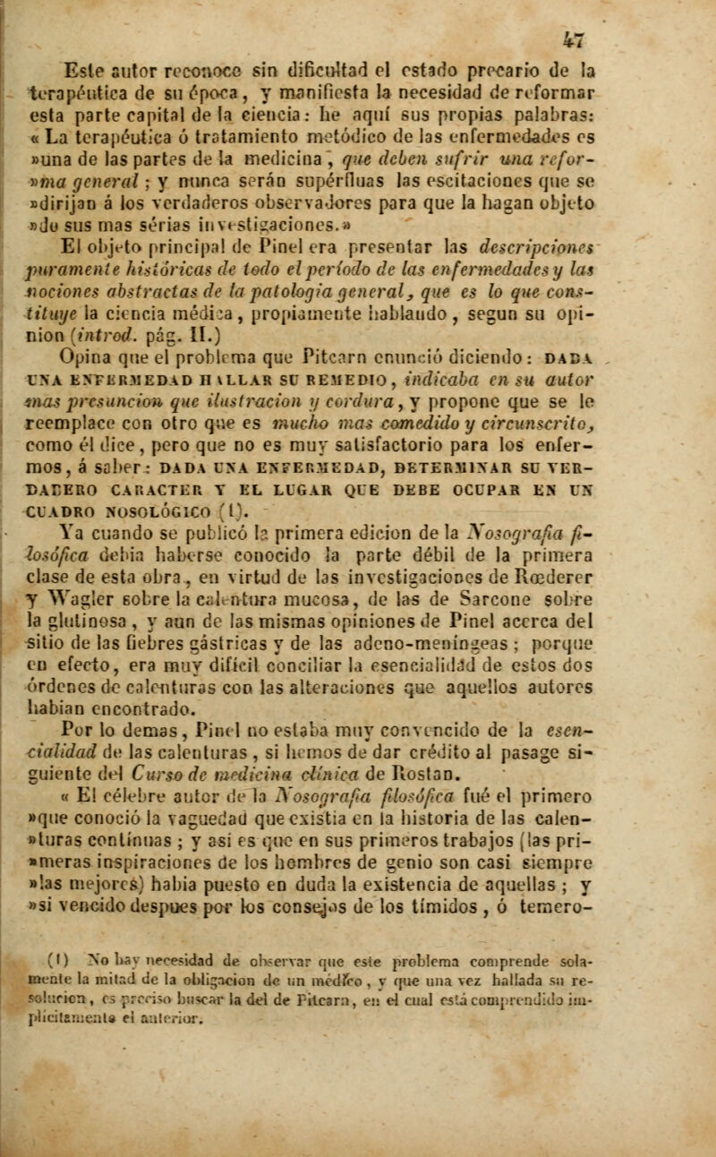 Este autor reconoce sin difici>Uad el estado precario de la terapéutica de su ¿poca, y manifiesta la necesidad de reformar esta parte capital de la ciencia: he aquí sus propias palabras: « La terapéutica ó tratamiento metódico de las enfermedades es «una de las partes de la medicina , que deben sufrir una refor- »ma general ; y nunca serán supérfluas las escitaciones que se «dirijan á los verdaderos observadores para que la hagan objeto «do sus mas serias investigaciones.» El objeto principa! de Pinel era presentar las descripciones puramente históricas de todo el período de las enfermedades y las nociones abstractas de la patología general, que es lo que cons- tituye la ciencia médi:a, propiamente hablando, según su opi- nión (introd. pág. II.) Opina que el problema que Pitcarn enunció diciendo : dada UNA ENFERMEDAD II VLLAR SU REMEDIO, indicaba C)l SU autor mas presunción que ilustración y cordura, y propone que se le reemplace con otro que es mucho mas comedido y circunscrito^ como él dice, pero que no es muy satisfactorio para los enfer- mos, á saber: dada una enfermedad, determinar su ver- dadero CARÁCTER Y EL LUGAR C>UE DEBE OCUPAR EN UN CUADRO NOSOLÓGICO 'l). Ya cuando se publicó Ir. primera edición de la Xosografa fi- losófica debia haberse conocido la parte débil de la primera clase de esta obra, en virtud de las investigaciones de Roederer y Wagier eobre laeaJeótura mucosa, de las de Sarcone sobre la glutinosa , y aun de las mismas opiniones de Pinel acerca del sitio de las fiebres gástricas y de las adeno-meníngeas ; porque en efecto, era muy difícil conciliar la eseneialidad de estos dos órdenes de calenturas con las alteraciones que aquellos autores habían encontrado. Por lo demás, Pinel no estaba muy convencido de la esen- cialidad de las calenturas , si hemos de dar crédito al pasage si- guiente del Curso de mnlicina clínica de Piostan. « E! célebre autor de la Xosografa filosofea fué el primero »que conoció la vaguedad que existia en la historia de las calen- turas continuas ; y asi es que en sus primeros trabajos (las pri- »meras inspiraciones de los hombres de genio son casi siempre »!as mejores) habia puesto en duda la existencia de aquellas ; y *si vencido después por los consejos de los tímidos , ó temero- (I) No lió y necesidad de observar que este problema comprende sola- mente la mitad de la obligación de un medíro , v que una vez hallada su re- so!::ricn, es prcróo bucear la del de Pilcan, ea el cual está compren I plícitsmenla ei anterior.