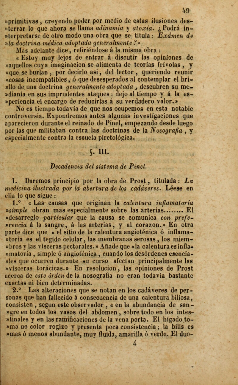 «primitivas, creyendo poder por medio de estas ilusiones des- cerrar lo que ahora se llama adinamia y atoxia. ¿Podrá in- terpretarse de otro modo una obra que se titula ¡ Examen de nía doctrina médica adoptada generalmente ?» Mas adelante dice, refiriéndose á la misma obra : « Estoy muy lejos de entrar á discutir las opiniones de «aquellos cuya imaginación se alimenta de teorías frivolas , y «que se burlan , por decirlo asi, del lector, queriendo reunir «cosas incompatibles, ó que desesperados al contemplar el bri- »llo de una doctrina generalmente adoptada 3 descubren su me- dianía en sus imprudentes ataques : dejo al tiempo y á la es- «periencia el encargo de reducirlas á su verdadero valor.» No es tiempo todavía de que nos ocupemos en esta notable controversia. Expondremos antes algunas investigaciones que aparecieron durante el reinado de Pinel, empezando desde luego por las que militaban contra las doctrinas de la Nosografía , y especialmente contra la escuela piretológica. $.'m. Decadencia del sistema de Pinel I. Daremos principio por la obra de Prost, titulada : La medicina ilustrada por la abertura de los cadáveres. Léese en elía lo que sigue ¡ 1.° « Las causas que originan la calentura inflamatoria vsimple obran mas especialmente sobre las arterias El «desarreglo particular que la causa se comunica con prefe- i>rencia á la sangre, á las arterias, y al corazón.» En otra parte dice que a el sitio de la calentura angioténica ó iuflama- «toria es el tegido celular, las membranas serosas, los miem- «brosy las visceras pectorales.» Añade que «la calentura es infla» amatoria , simple ó angioténica , cuando los desórdenes esencia- ales que ocurren durante su curso afectan principalmente las «visceras torácicas.» En resolución, las opiniones de Prost acerca de este orden de la nosografía no eran todavía bastante exactas ni bien determinadas. 2.° Las alteraciones que se notan en los cadáveres de per- sonas que han fallecido á consecuencia de una calentura biliosa, consisten , según este observador , « en la abundancia de san- «gre en todos los vasos del abdomen , sobre todo en los intes- «tinales y en las ramificaciones de la vena porta. El hígado to- »ma un color rogizo y presenta poca consistencia; la bilis es »mas ó menos abundante, muy fluida, amarilla ó verde. El duo- 4