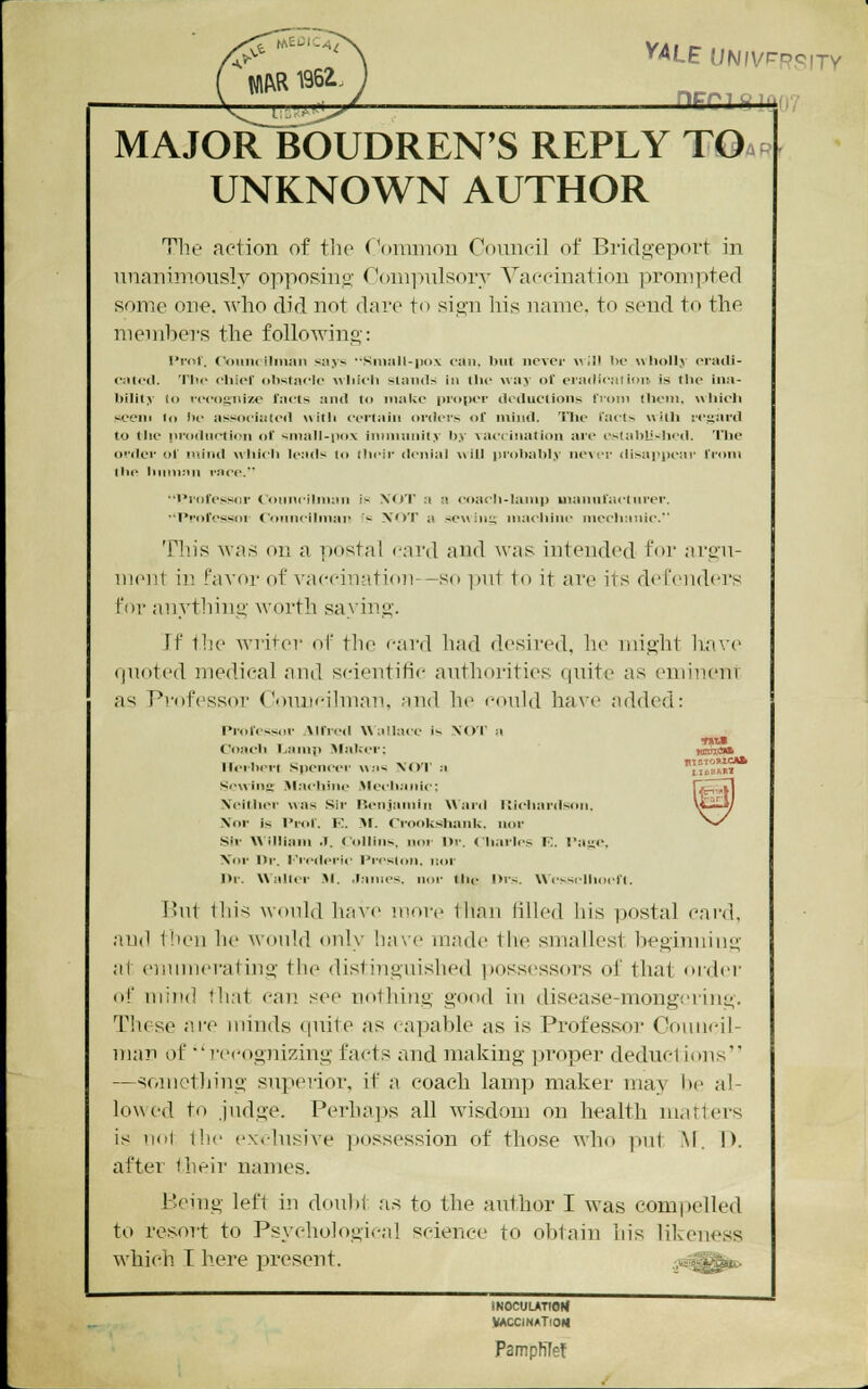 , riEfrigiQfi? MAJOR BOUDREN'S REPLY TO.p UNKNOWN AUTHOR The action of the (*oniinou Coiuieil of Bridgeport in unanimously opposing Couiiiulsory Vaeeination prompted some one. who did not dare to sign his name, to send to the member's the folloAving: I»i'iit. Coiiiu ilnian says -Sninll-iiox can. but never «III be wholly eratli- o;it<'<l. The chief obstacle Avhich stands in the way of eradication, is the ina- bility (I) vecogiiize facts and to make proper deductions fi'om llieni, wliich seem lo be associated with certain cu'ders of mind, 'llic facts with iej;ard to the pi'odiictii'u <if small-pox innnuriity by vaccination are es(abU-hed. The oi'der of mind which leads to Ihcir denial will probubI>' ne\ cr disaj^pear from tlic Inimnn i-aci'. •'I'rofessor (oiinciiman is NOT a a coach-lainp uianufaclnver. •■Professor ( onncibnap '-.^ XOT a sewing machine niecliaiiie. This was on a postal card and was intended for argu- ment in favor of vaccinatiou--Sf) put to it are its defenders for anything worth saying. Jf tlie wii1er of tlie card had th'sired, lie might have (luoted medical and scientitic authorities quite as emineni as Pi-ofessoi Conni-ilnian, and he conld ha\'e added: Profcssoi- Mfied Wallace i- NOT a li4M-bci't Spcncei' \\;is XOT a Scwinii' .M.achinc .\h*clianic: Neither was Sir TSenjamin Waid lliehardson. Xor is I'rof. K. yi. Crookshank. nor .Sir AXilliain J. Collins, nor l)r. Charles F. Taye. Xoi- 1*1'. i-'redei'ic Preston. Koi- Dr. Waltei- Jl. .lames, nor the l>i's. Wi-sselhocfl. But this would have more Ihau filled his postal card, and then he would only ha\'e made tlie smallest hegimiing at enumerating the distinguished possessors of that order of mind tli.'it can see nothing good in disease-mongeriug. These ni'o minds quite as capable as is Professor Conni-il- man of recognizing facts and making ])roper deductions —something superior, if a coach lamp maker may lie al- lowed to judge. Perhaps all wisdom on health matters is mil the exclusive possession of those who pnt M. D. after their names. Being left in doulti as to the author I was compelled to resort to Psychological science to obtain his likeness which I here present. :;^^^ mocuuTtotJ VACCINATION Pamphlet