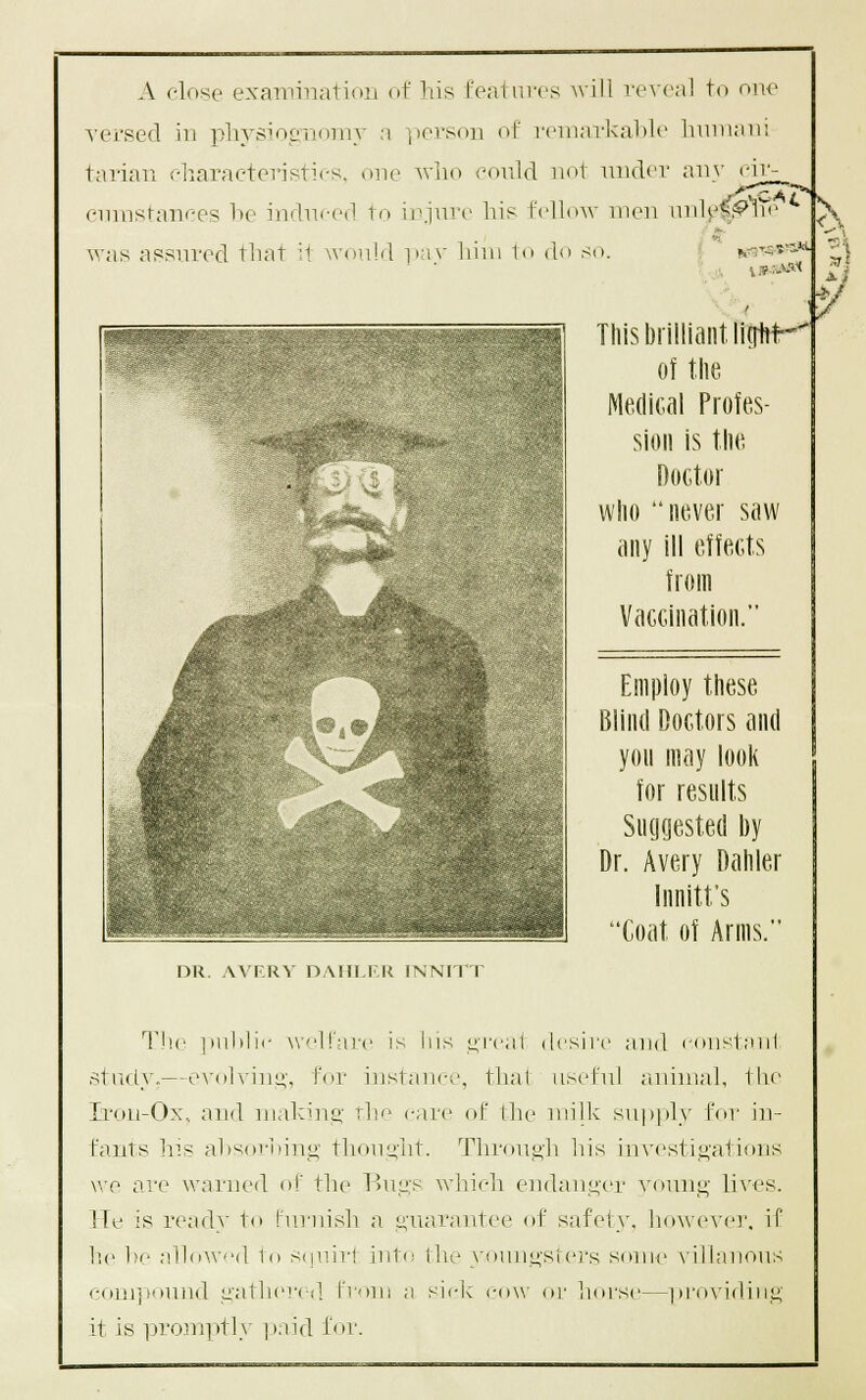 A close exainiiiatioii of his features will reveal to onr versed in phvsiocTi<nnv a ])ersoii of I'eiiiai'kaltlt' luiniair. tariaii eliaraeteristics. one avIio could not under any cir- eumstanr-es lie indui-ed to injure his fellow men nnU4:^^Te \\ was assured that it would iki\' hiui lo do so. i fcig^-st^'* TliisbiHliantllgltf'^ of the Medical Profes- sion is the Doctor who never saw any ill effects from Vaccination. Employ these Blind Doctors and yon may look for resnlts Suyyested by Dr. Avery Dahler Innitt's Coat of Arms. DR. AVERY DAJILFR INNITT The imhlii- W'-lFare is his t;-rcat desire and constaul struiy.—e\-ol\'iiii;', IVir instanet', thai useful auinial, th(- Irou-Ox, and niahiuii' rlii' care of the milk supply for in- fants his ahsoriiiuo- thought. Through his inN'cstii^'ations v.'e are warned of the Bu2:s which endaiii^'er vomi_^' li\'es. ITe is ready to hirnish a L!,'uarantee of safety, hoAve^■e]^ if lie he alloWd t<i S(|\nrt into the youii.i;-sfers sonic \-illanons com]iou)ul Liathcri-d. froui a sick cow or liors(—pi-ox'idiii!; it is prom]tt]y ].)nid for.