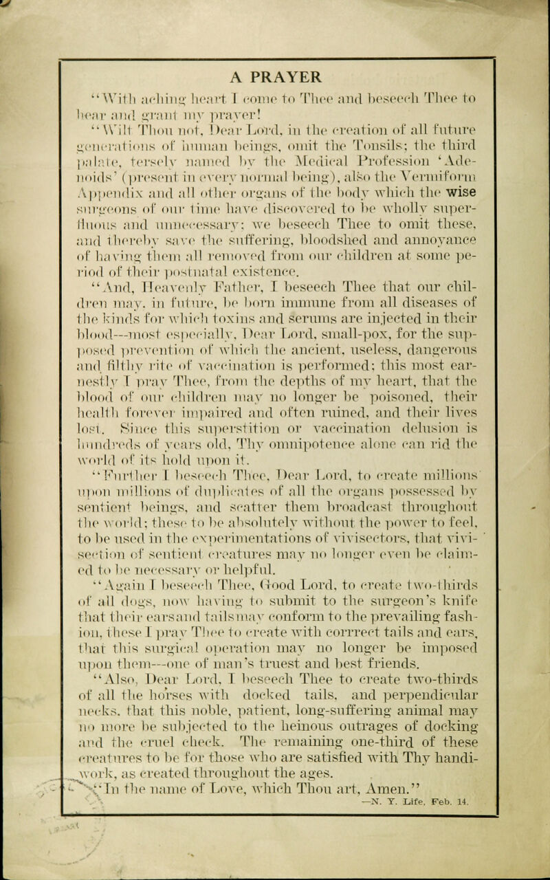 I A PRAYER With acliiiio' heart 1 conic to Tlicc and beseech Thee to iH'ar and <<;viu\i my prayer! Wilt Tlidu not, !)car Lord, in the creation of all t'utnro ■j,('ncrali(nis ol' Innnan heings, omit the Tonsils; the third jiah'.lc, t('rsel\- Jianied by the ^[edical Prot'essicm 'Ade- noids' (i)resent in every normal being), also the A^ermifonr, .vpjiciidix and all ntliei- ornaiis of the body which the wise siirtjcons ol' our lime have discovered to be wholly siiper- lliHiiis and nnnecessary: we beseech Thee to omit these, and ihei'eby sa'.c tlie suffering, bloodshed and annoyance ol' having them all removed from oiii- cliiidren at some pe- riod ftf their ixtstnatal existence. And, ITeaveidy Father, I beseech Thee that our chil- dren may. in futnre, be born inimnne from all diseases of the kinds for which toxins and serums are in.iected in their blood—most especially. Dear Lord, small-pox, for the sup- l»o.s('d pre\'ention of which the ancient, useless, dangerous and filthy rite ot va<-cination is performed; this most ear- nestly T pray Thee, from the deiiths of my heart, that the blood of our children may no longer be poisoned, their !i(\'illli forever im]>aired and often ruined, and their lives l(i.'-i. Since this su))erstiti<m or vaccination delusion is iinndreds ot years old, Thy onmipotence alone can rid the world of its hold upon i1. '■''ni'lhei- 1 liescech Thee, Dear Lord, to create millions upon millions of duplicates of all the organs ]x)ssessed by sentieiit IxMugs, and scatter them broadcast throughout the world; thesi' to be absolutely without the i)Ower to feel, to l)e used in the (experimentations of \'ivisectors, that ^dvi- section of sentient ci-eatm-es may no longer even be claim- ed to be necessary or helpful. Again T beseech Thee, Good Lord, to create two-lbirds of all dogs, now having to submit to the surgeon's knife that their earsand tailsmay conform to the prevailing fash- ion, these T ]3ray Thee to create with corrrect tails and ears, that this surgical operation may no longer be imposed u])on them—one of man's truest and best friends. Also, Dear Lord, I beseech Thee to create two-thirds of all the horses with docked tails, and ]3erpeudicular necks, that this noble, patient, long-snff'ering animal may no more be sub.iected to the heinous outrages of docking and the cruel check. The remaiuing one-third of these creatures to be for those Avho are satisfied with Thy handi- work, as created throughout the ages, '-^y In tlie name of Love, which Thou art. Amen. '. ^ —N. Y. Life, Feb. 14.