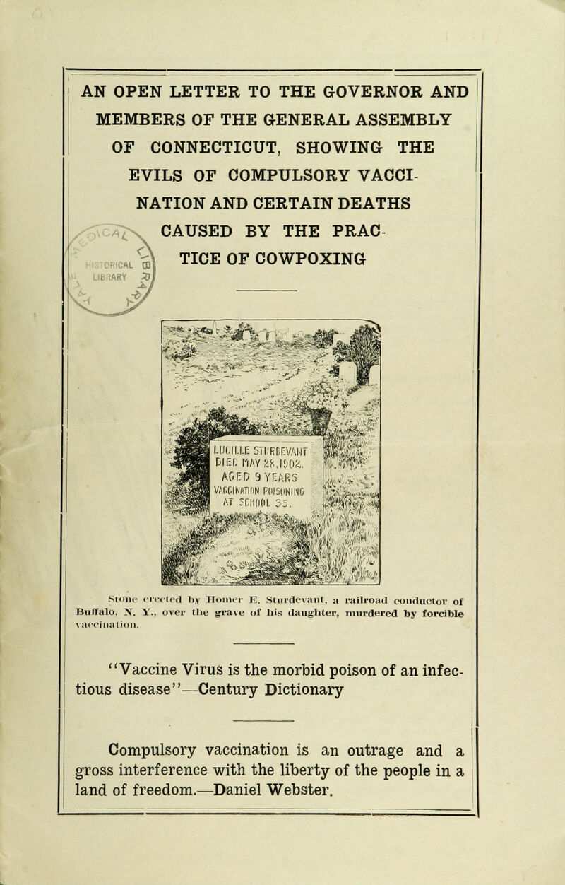 MEMBERS OF THE GENERAL ASSEMBLY OF CONNECTICUT, SHOWING THE EVILS OF COMPULSORY VACCI- NATION AND CERTAIN DEATHS CAUSED BY THE PRAC- TICE OF COWPOXING Stone creeled by Homer K. Sturdevant, a railroad conductor of Buffalo, N. Y., over the grave of his daughter, murdered by forcible vaccination. Vaccine Virus is the morbid poison of an infec- tious disease—Century Dictionary Compulsory vaccination is an outrage and a gross interference with the liberty of the people in a land of freedom.—Daniel Webster.