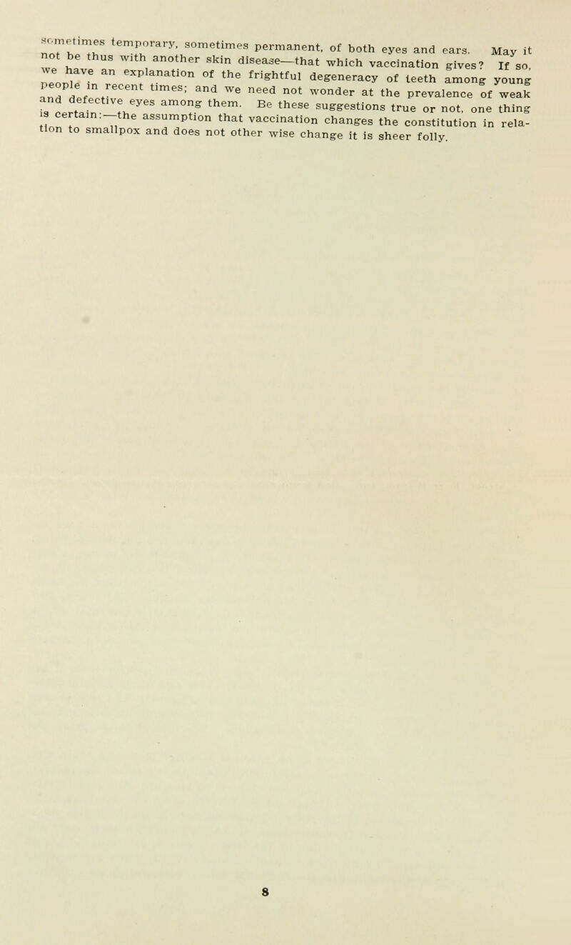 not be thus with another skin disease-that which vaccination gives' If so we have an explanation of the frightful degeneracy of teeth Long young LTntf'V t,meS; and We need n0t W°nder at the Prevalence of weak and defective eyes among them. Be these suggestions true or not, one thing s certain :-the assumption that vaccination changes the constitution in rela- tion to smallpox and does not other wise change it is sheer folly