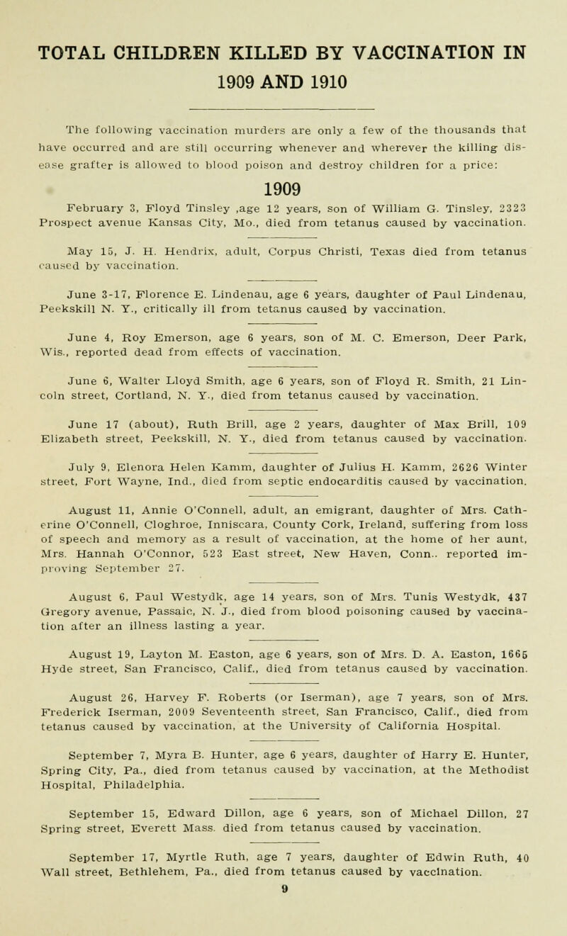 1909 AND 1910 The following vaccination murders are only a few of the thousands that have occurred and are still occurring whenever and wherever the killing dis- ease grafter is allowed to blood poison and destroy children for a price: 1909 February 3, Floyd Tinsley ,age 12 years, son of William G. Tinsley, 2323 Prospect avenue Kansas City, Mo., died from tetanus caused by vaccination. May 15, J. H. Hendrix, adult, Corpus Christi, Texas died from tetanus caused by vaccination. June 3-17, Florence E. Lindenau, age 6 years, daughter of Paul Lindenau, Peekskill N. Y., critically ill from tetanus caused by vaccination. June 4, Roy Emerson, age 6 years, son of M. C. Emerson, Deer Park, Wis., reported dead from effects of vaccination. June 6, Walter Lloyd Smith, age 6 years, son of Floyd R. Smith, 21 Lin- coln street, Cortland, N. Y., died from tetanus caused by vaccination. June 17 (about), Ruth Brill, age 2 years, daughter of Max Brill, 109 Elizabeth street, Peekskill, N. Y., died from tetanus caused by vaccination. July 9, Elenora Helen Kamm, daughter of Julius H. Kamm, 2626 Winter street, Fort Wayne, Ind., died from septic endocarditis caused by vaccination. August 11, Annie O'Connell, adult, an emigrant, daughter of Mrs. Cath- erine O'Connell, Cloghroe, Inniscara, County Cork, Ireland, suffering from loss of speech and memory as a result of vaccination, at the home of her aunt, Mrs. Hannah O'Connor, 523 East street, New Haven, Conn., reported im- proving September 27. August 6, Paul Westydk, age 14 years, son of Mrs. Tunis Westydk, 437 Gregory avenue, Passaic, N. J., died from blood poisoning caused by vaccina- tion after an illness lasting a year. August 19, Layton M. Easton, age 6 years, son of Mrs. D. A. Easton, 1666 Hyde street, San Francisco, Calif., died from tetanus caused by vaccination. August 26, Harvey F. Roberts (or Iserman), age 7 years, son of Mrs. Frederick Iserman, 2009 Seventeenth street, San Francisco, Calif., died from tetanus caused by vaccination, at the University of California Hospital. September 7, Myra B. Hunter, age 6 years, daughter of Harry E. Hunter, Spring City, Pa., died from tetanus caused by vaccination, at the Methodist Hospital, Philadelphia. September 15, Edward Dillon, age 6 years, son of Michael Dillon, 27 Spring street, Everett Mass. died from tetanus caused by vaccination. September 17, Myrtle Ruth, age 7 years, daughter of Edwin Ruth, 40 Wall street, Bethlehem, Pa., died from tetanus caused by vaccination. 9