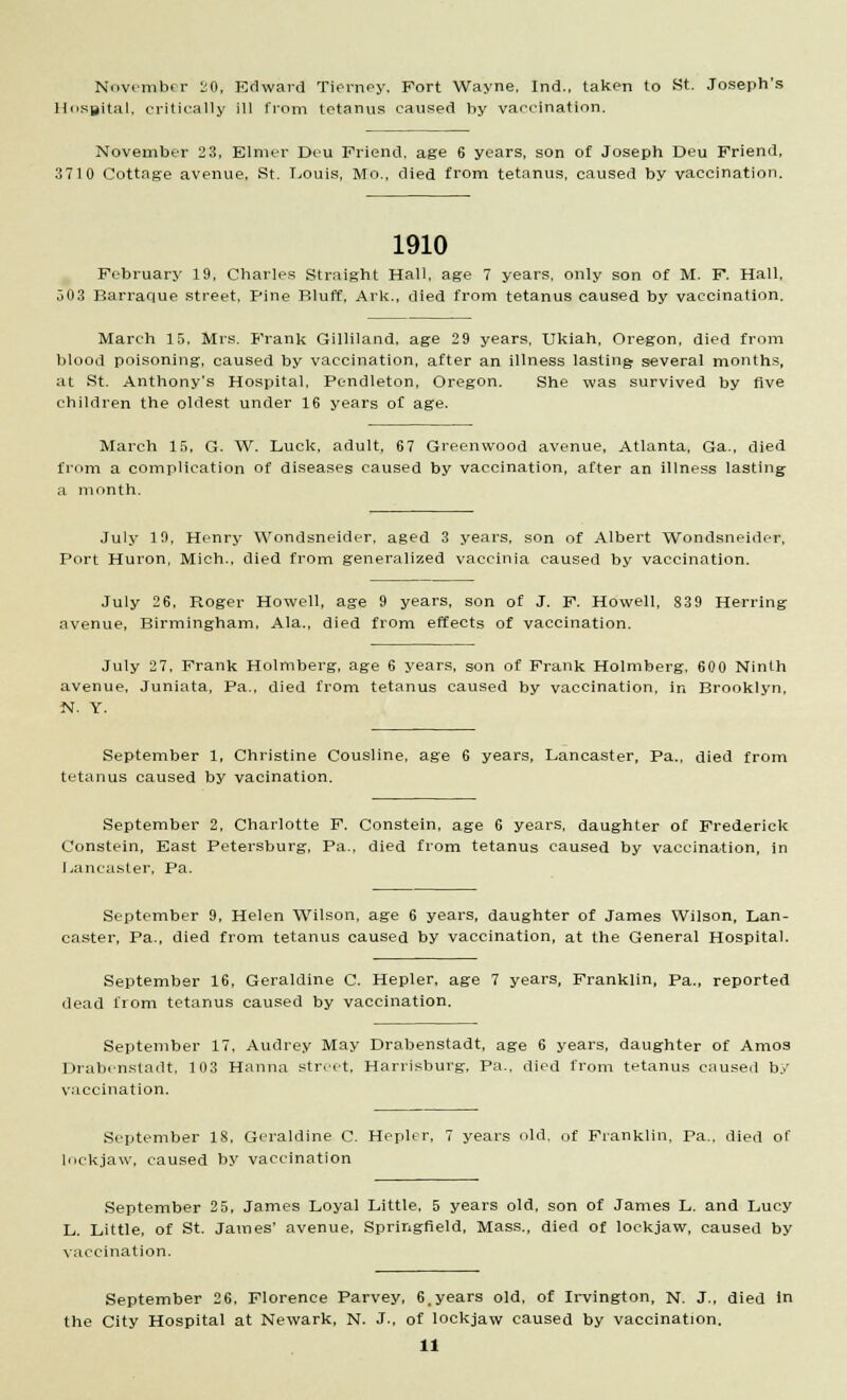 November 20, Edward Tierney, Fort Wayne, Ind., taken to St. Joseph's Hospital, critically ill from tetanus caused by vaccination. November 23, Elmer Dcu Friend, age 6 years, son of Joseph Deu Friend, 3710 Cottage avenue, St. Louis, Mo., died from tetanus, caused by vaccination. 1910 February 19, Charles Straight Hall, age 7 years, only son of M. F. Hall, 503 Barraque street, Pine Bluff. Ark., died from tetanus caused by vaccination. March 15. Mrs. Frank Gilliland. age 29 years, Ukiah, Oregon, died from blood poisoning, caused by vaccination, after an illness lasting several months, at St. Anthony's Hospital, Pendleton, Oregon. She was survived by five children the oldest under 16 years of age. March 15, G. W. Luck, adult, 67 Greenwood avenue, Atlanta, Ga., died from a complication of diseases caused by vaccination, after an illness lasting a month. July 19, Henry Wondsneider, aged 3 years, son of Albert Wondsneider, Port Huron, Mich., died from generalized vaccinia caused by vaccination. July 26, Roger Howell, age 9 years, son of J. F. Howell, 839 Herring avenue, Birmingham, Ala., died from effects of vaccination. July 27, Frank Holmberg, age 6 years, son of Frank Holmberg. 600 Ninth avenue, Juniata, Pa., died from tetanus caused by vaccination, in Brooklyn, N. Y. September 1, Christine Cousline, age 6 years, Lancaster, Pa., died from tetanus caused by vacination. September 2, Charlotte F. Constein, age 6 years, daughter of Frederick Constein, East Petersburg, Pa., died from tetanus caused by vaccination, in Lancaster, Pa. September 9, Helen Wilson, age 6 years, daughter of James Wilson, Lan- caster, Pa., died from tetanus caused by vaccination, at the General Hospital. September 16, Geraldine C. Hepler, age 7 years, Franklin, pa., reported dead from tetanus caused by vaccination. September 17, Audrey May Drabenstadt, age 6 years, daughter of Amos Drabensladt, 103 Hanna street, Harrisburg, Pa., died from tetanus caused by vaccination. September 18, Geraldine C. Hepler, 7 years old, of Franklin, Pa., died of lockjaw, caused by vaccination September 25, James Loyal Little, 5 years old, son of James L. and Lucy L. Little, of St. James' avenue, Springfield, Mass., died of lockjaw, caused by vaccination. September 26, Florence Parvey, 6.years old, of Irvington, N. J., died in the City Hospital at Newark, N. J., of lockjaw caused by vaccination.