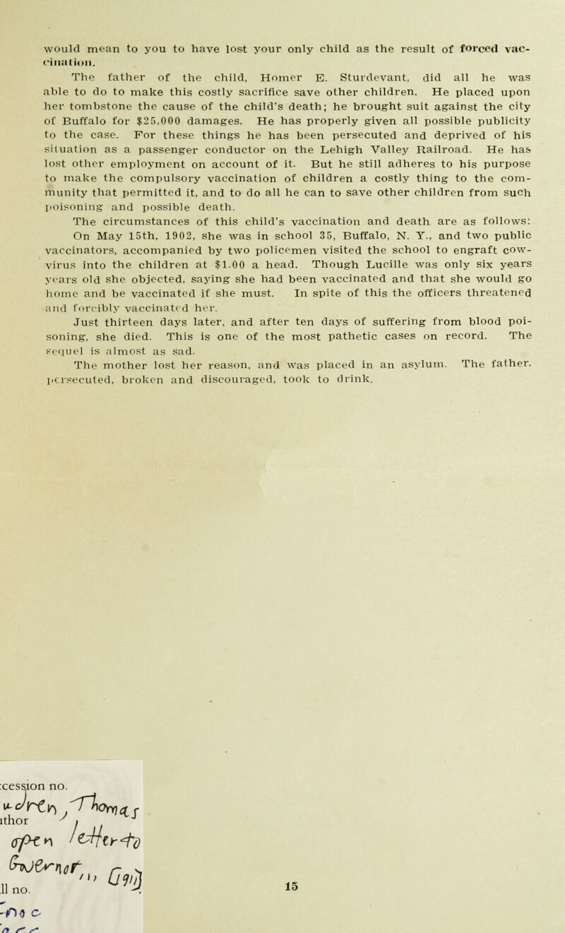 would mean to you to have lost your only child as the result of forced vac- cination. The father of the child, Homer B. Sturdevant, did all he was able to do to make this costly sacrifice save other children. He placed upon her tombstone the cause of the child's death; he brought suit against the city of Buffalo for $25,000 damages. He has properly given all possible publicity to the case. For these things he has been persecuted and deprived of his situation as a passenger conductor on the Lehigh Valley Railroad. He has lost other employment on account of it. But he still adheres to his purpose to make the compulsory vaccination of children a costly thing to the com- munity that permitted it, and to do all he can to save other children from such poisoning and possible death. The circumstances of this child's vaccination and death, are as follows: On May 15th, 1902, she was in school 35, Buffalo, N. T.. and two public vaccinators, accompanied by two policemen visited the school to engraft cow- virus into the children at $1.00 a head. Though Lucille was only six years years old she objected, saying she had been vaccinated and that she would go home and be vaccinated if she must. In spite of this the officers threatened and forcibly vaccinati d her. Just thirteen days later, and after ten days of suffering from blood poi- soning, she died. This is one of the most pathetic cases on record. The sequel is almost as sad. The mother lost her reason, and was placed in an asylum. The father, persecuted, broken and discouraged, took to drink. cession no. ithor y i J lino. ' ^ n f r-