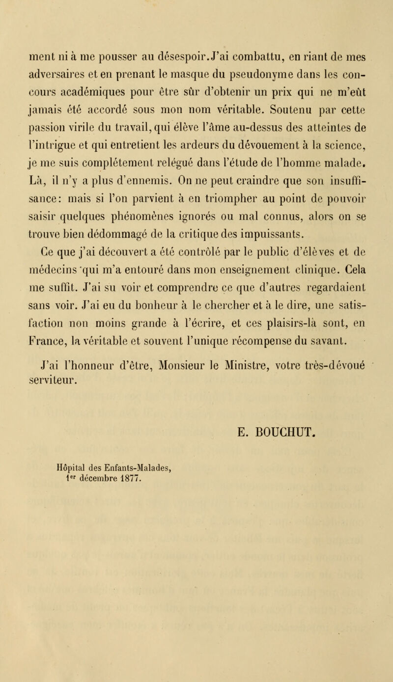 ment ni à me pousser au désespoir. J'ai combattu, en riant de mes adversaires et en prenant le masque du pseudonyme dans les con- cours académiques pour être sûr d'obtenir un prix qui ne m'eût jamais été accordé sous mon nom véritable. Soutenu par cette passion virile du travail, qui élève l'âme au-dessus des atteintes de l'intrigue et qui entretient les ardeurs du dévouement à la science, je me suis complètement relégué dans l'étude de l'homme malade. Là, il n'y a plus d'ennemis. On ne peut craindre que son insuffi- sance: mais si Ton parvient à en triompher au point de pouvoir saisir quelques phénomènes ignorés ou mal connus, alors on se trouve bien dédommagé de la critique des impuissants. Ce que j'ai découvert a été contrôlé par le public d'élèves et de médecins 'qui m'a entouré dans mon enseignement clinique. Cela me suffit. J'ai su voir et comprendre ce que d'autres regardaient sans voir. J'ai eu du bonheur à le chercher et à le dire, une satis- faction non moins grande à l'écrire, et ces plaisirs-là sont, en France, la véritable et souvent l'unique récompense du savant. J'ai l'honneur d'être, Monsieur le Ministre, votre très-dévoué serviteur. E. BOUCHUT. Hôpital des Enfanls-Malades, 1er décembre 1877.