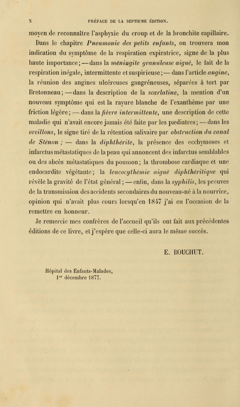 moyen de reconnaître l'asphyxie du croup et de la bronchite capillaire. Dans le chapitre Pneumonie des petits enfants, on trouvera mon indication du symptôme de la respiration expiratrice, signe de la plus haute importance; — dans la méningite granuleuse aiguë, le fait de la respiration inégale, intermittente et suspirieuse ; — dans l'article angine, la réunion des angines ulcéreuses gangreneuses, séparées à tort par Bretonneau;—dans la description de la scarlatine, la mention d'un nouveau symptôme qui est la rayure blanche de l'exanthème par une friction légère; — dans \& fièvre intermittente, une description de cette maladie qui n'avait encore jamais été faite par les psediatres; —dans les oreillons, le signe tiré de la rétention salivaire par obstruction du canal de Sténon ; — dans la diphthérite, la présence des ecchymoses et infarctus métastatiques de la peau qui annoncent des infarctus semblables ou des abcès métastatiques du poumon ; la thrombose cardiaque et une endocardite végétante; la leucocythémie aiguë diphthéritique qui révèle la gravité de l'état général ; —enfin, dans la syphilis, les preuves de la transmission des accidents secondaires du nouveau-né à la nourrice, opinion qui n'avait plus cours lorsqu'en 1847 j'ai eu l'occasion de la remettre en honneur. Je remercie mes confrères de l'accueil qu'ils ont fait aux précédentes éditions de ce livre, et j'espère que celle-ci aura le même succès. E. BOUCHUT. Hôpital des Enfants-Malades, 1er décembre 1877.