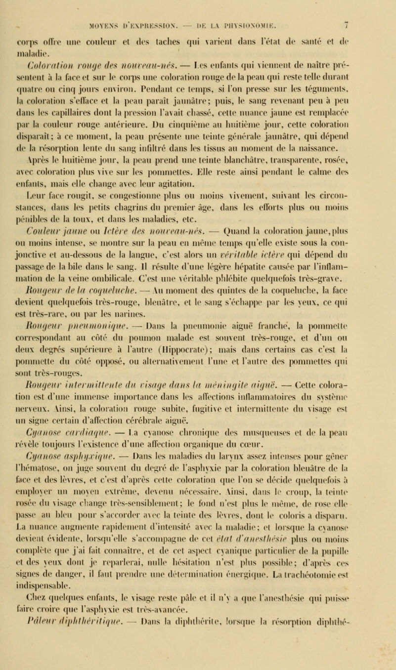 corps oflre uuo couleur et des taches qui varient dans l'étal de santé et de maladie. Coloration rouge des nouveau-nés, — Les enfants qui viennent de naître pré- sentent à la face et sur le corps une coloration rouge de la peau qui reste telle durant quatre ou cinq jours environ. Pendant ce temps, si l'on presse sur les téguments, la coloration s'efface et la peau parait jaunâtre; puis, le sang revenant peu à peu dans les capillaires dont la pression l'avait chassé, cette nuance jaune est remplacée par la couleur rouge antérieure. Du cinquième au huitième jour, cette coloration disparaît; à ce moment, la peau présente une teinte générale jaunâtre, qui dépend de la résorption lente du sang infiltré dans les tissus au moment de la naissance. Vprès le huitième jour, la peau prend une teinte blanchâtre, transparente, rosée, avec coloration plus a ive sur les pommettes. Elle reste ainsi pendant le calme des enfants, mais elle change avec leur agitation. Leur face rougit, se congestionne plus ou moins vivement, suivant les circon- stances, dans les petits chagrins du premier âge, dans les efforts plus ou moins pénibles de la toux, et dans les maladies, etc. Couleur jaune ou Ictère des nouveau-nés. — Quand la coloration jaune, plus ou moins intense, se montre sur la peau en même temps qu'elle existe sous la con- jonctive et au-dessous de la langue, c'est alors \u\ véritable ictère qui dépend du passage de la bile dans le sang. Jl résulte d'une légère hépatite causée par l'inflam- mation de la veine ombilicale. C'est une véritable phlébite quelquefois très-grave. Rougeur de la coqueluche. —Au moment des quintes de la coqueluche, la face devient quelquefois très-rouge, bleuâtre, et le sang s'échappe par les yeux, ce qui est très-rare, ou par les narines. Rougeur pneumonique. — Dans la pneumonie aiguë franche, la pommette correspondant au côté du poumon malade est souvent très-rouge, et d'un ou deux degrés supérieure à l'autre (Hippocrate); mais dans certains cas c'est la pommette du coté opposé, ou alternativement l'une et l'autre des pommettes qui sont très-rouges. Rougeur intermittente du visage dans la méningite aiguë. — Cette colora- tion est d'une immense importance dans les affections inflammatoires du système nerveux, \insi, la coloration rouge subite, fugitive et intermittente du visage est un signe certain d'affection cérébrale aiguë. Cyanose cardiaque. — La cyanose chronique des musqueuses et de la peau révèle toujours l'existence d'une affection organique du cœur. Cyanose asphyxique. — Dans les maladies du larynx assez intenses pour gêner l'hématose, on juge soin eut du degré de l'asphyxie par la coloration bleuâtre de la face et des lèvres, et c'est d'après celle coloration que l'on se décide quelquefois à employer un moyen extrême, devenu nécessaire, \insi, dans le croup, la teinte rosée iU\ visage change très-sensiblement; le fond n'est plus le même, de rose elle passe au bien pour s'accorder avec la teinte des lèvres, dont le coloris a disparu. La nuance augmente rapidement d'intensité avec la maladie; et Lorsque la cyanose devient évidente, lorsqu'elle s'accompagne de cet état d'anesthésie plus ou moins complète que j'ai fait connaître, et de cet aspect evanique particulier de la pupille et des yeux dont je reparlerai, nulle hésitation n'est plus possible: d'après ces signes de danger, il faut prendre une détermination énergique. La trachéotomie est indispensable. Chez quelques enfants, le visage reste pâle et il n'y a (pie l'aneslhésie qui puisse faire croire (pie l'asphyxie est très-avancée. Pâleur diphthéritique. — Dans la diphthérite, lorsque la résorption diphthé-