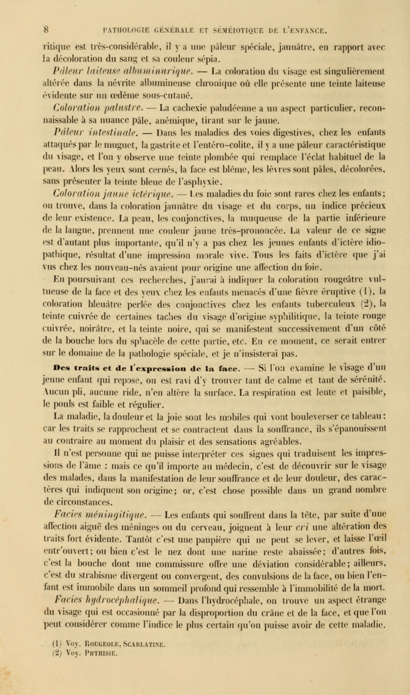 ritique est très-considérable, il y a une pâleur spéciale, jaunâtre, en rapport avec la décoloration du sang et sa couleur sépia. Pâleur laiteuse ulbuniiuurique. — La coloration du visage est singulièrement altérée dans la névrite albumincuse chronique où elle présente une teinte laiteuse évidente sur un œdème sons-cutané. Coloration palustre. — La cachexie paludéenne a un aspect particulier, recon- naissante à sa nuance pâle, anémique, tirant sur le jaune. Pâleur intestinale. — Dans les maladies des voies digestives, chez les enfants attaqués par le muguet, la gastrite et l'entéro-colite, il y a une pâleur caractéristique du visage, et l'on y observe une teinte plombée qui remplace l'éclat habituel de la peau. Alors tes yeux sont cernés, la face est blême, les lèvres sont pâles, décolorées, sans présenter la teinte bleue de l'asphyxie. Coloration jaune ictérique. — l-es maladies du foie sont rares chez les enfants; on trouve, dans la coloration jaunâtre du visage et du corps, un indice précieux de leur existence. La peau, les conjonctives, la muqueuse de la partie inférieure de la langue, prennent une couleur jaune très-prononcée. La valeur de ce signe est d'autant plus importante, qu'il n'y a pas chez tes jeunes enfants d'ictère idio- pathique, résultat d'une impression morale vive. Tous les faits d'ictère que j'ai vus chez les nouveau-nés avaient pour origine une affection du foie. En poursuivant ces recherches, j'aurai à indiquer la coloration rougeâtre vul- tueuse de la face et des yeux chez les enfants menacés d'une fièvre éruptive (l), la coloration bleuâtre perlée des conjonctives chez les enfants tuberculeux (2), la teinte cuivrée de certaines taches du \isage d'origine syphilitique, la teinte rouge cuivrée, noirâtre, et la teinte noire, qui se manifestent successivement d'un côté de la bouche lors du sphacèle de cette partie, etc. En ce moment, ce serait entrer sur le domaine de la pathologie spéciale, et je n'insisterai pas. Oes traits et de l'expression de la face. — Si l'on examine le visage d'un jeune enfant qui repose, on est ravi d'y trouver tant de calme et tant de sérénité. Aucun pli, aucune ride, n'en altère la surface. La respiration est lente et paisible, le pouls est faible et régulier. La maladie, la douleur et la joie sont les mobiles qui vont bouleverser ce tableau: car les traits se rapprochent et se contractent dans la souffrance, ils s'épanouissent au contraire au moment du plaisir et des sensations agréables. Jl n'est personne qui ne puisse interpréter ces signes qui traduisent les impres- sions de l'âme : mais ce qu'il importe au médecin, c'est de découvrir sur le visage des malades, dans la manifestation de leur souffrance et de leur douleur, des carac- tères qui indiquent son origine; or, c'est chose possible dans un grand nombre de circonstances. Faciès méningitique. — Les enfants qui souffrent dans la tète, par suite d'une affection aiguë des méninges ou du cerveau, joignent a leur cri une altération des traits fort évidente. Tantôt c'est une paupière qui ne peut se lever, et laisse l'œil entr'ouvert; ou bien c'est te nez dont une narine reste abaissée; d'autres fois, c'est la bouche dont une commissure offre une déviation considérable; ailleurs, c'est du strabisme divergent ou convergent, des convulsions de la face, ou bien l'en- fant est immobile dans un sommeil profond qui ressemble à l'immobilité delà mort. Faciès hydrocéphalique. — Dans l'hydrocéphale, on trouve un aspect étrange du visage qui est occasionné par la disproportion du crâne et de la face, et que l'on peut considérer comme l'indice le plus certain qu'on puisse avoir de cette maladie. ([■ Vov. Rougeole, Scarlatine. (2) Voy. PBTBISIE.