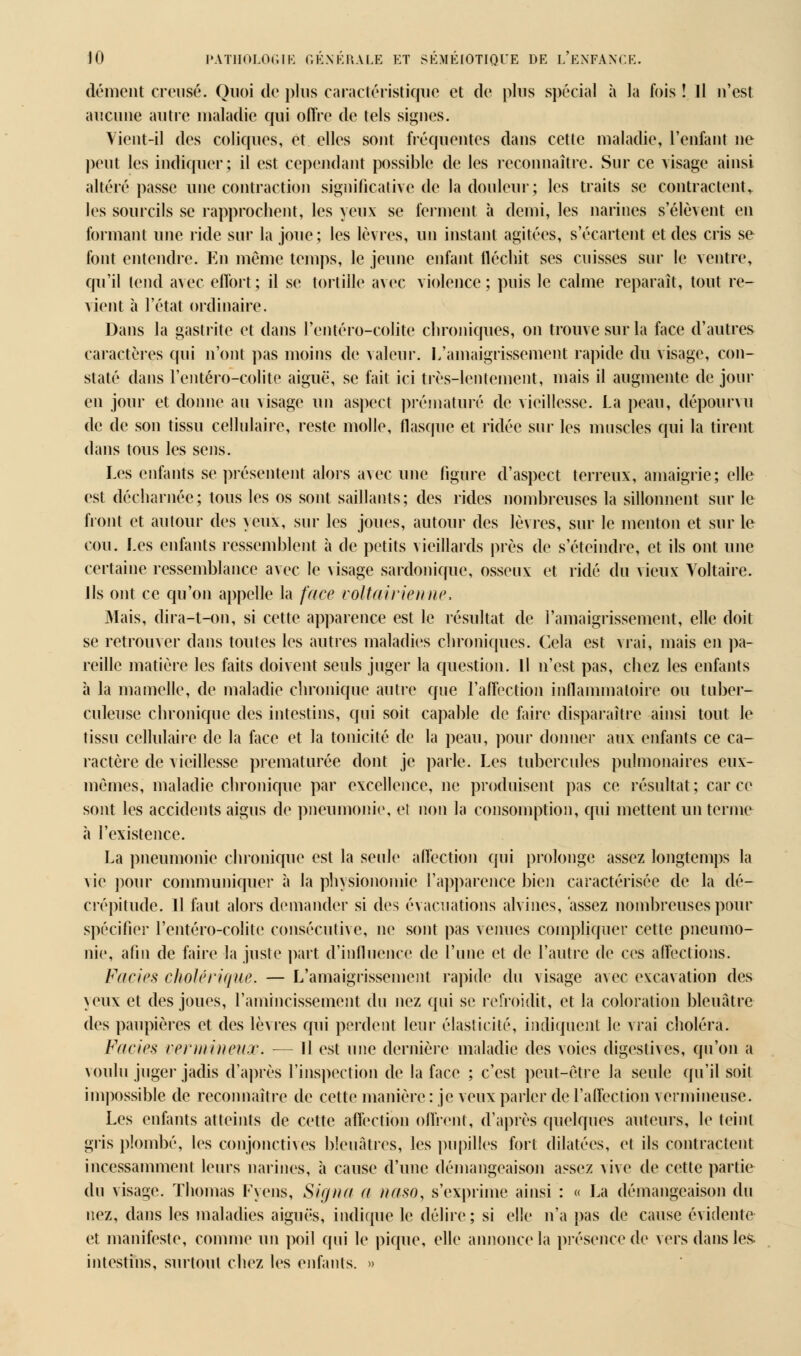 démeiît creusé. Quoi de plus caractéristique et de plus spécial à la fois ! Il u'est aucune autre maladie qui offre de tels signes. Vient-il des coliques, et elles sont fréquentes dans cette maladie, l'enfant ne peut les indiquer; il est cependant possible de les reconnaître. Sur ce visage ainsi altéré passe une contraction significative de la douleur; les traits se contractent^ les sourcils se rapprochent, les yeux se ferment à demi, les narines s'élèvent en formant une ride sur la joue; les lèvres, un instant agitées, s'écartent et des cris se font entendre. En même temps, le jeune enfant fléchit ses cuisses sur le ventre, qu'il tend avec effort; il se tortille avec violence; puis le calme reparaît, tout re- vient à l'état ordinaire. Dans la gastrite et dans l'entéro-colite chroniques, on trouve sur la face d'autres caractères qui n'ont pas moins de valeur. L'amaigrissement rapide du visage, con- staté dans l'entéro-colite aiguë, se fait ici très-lentement, mais il augmente de jour en jour et donne au visage un aspect prématuré de vieillesse. La peau, dépourvu de de son tissu cellulaire, reste molle, flasque et ridée sur les muscles qui la tirent dans tous les sens. Les enfants se présentent alors avec une figure d'aspect terreux, amaigrie; elle est décharnée; tous les os sont saillants; des rides nombreuses la sillonnent sur le front et autour des yeux, sur les joues, autour des lèvres, sur le menton et sur le cou. Les enfants ressemblent à de petits vieillards près de s'éteindre, et ils ont une certaine ressemblance avec le visage sardonique, osseux et ridé du vieux Voltaire. ils ont ce qu'on appelle la face voltairienne, Mais, dira-t-on, si cette apparence est le résultat de l'amaigrissement, elle doit se retrouver dans toutes les autres maladies chroniques. Cela est vrai, mais en pa- reille matière les faits doivent seuls juger la question, il n'est pas, chez les enfants à la mamelle, de maladie chronique autre que l'affection inflammatoire ou tuber- culeuse chronique des intestins, qui soit capable de faire disparaître ainsi tout le tissu cellulaire de la face et la tonicité de la peau, pour donner aux enfants ce ca- ractère de vieillesse prématurée dont je parle. Les tubercules pulmonaires eux- mêmes, maladie chronique par excellence, ne produisent pas ce résultat; car ce sont les accidents aigus de pneumonie, et non la consomption, qui mettent un terme h l'existence. La pneumonie chronique est la seule affection qui prolonge assez longtemps la vie pour communiquer à la physionomie l'apparence bien caractérisée de la dé- crépitude. H faut alors demander si des évacuations alvines, assez nombreuses pour spécifier l'entéro-colite consécutive, ne sont pas venues compliquer cette pneumo- nie, afin de faire la juste part d'influence de l'une et de l'autre de ces affections. Faciès cholérique, — L'amaigrissement rapide du visage avec excavation des yeux et des joues, l'amincissement du nez qui se refroidit, et la coloration bleuâtre des paupières et des lèvres qui perdent leur élasticité, indiquent le vrai choléra. Faciès vermineuoo. — Il est une dernière maladie des voies digestives, qu'on a voulu juger jadis d'après l'inspection de la face ; c'est peut-être la seule qu'il soit impossible de reconnaître de cette manière : je veux parler de l'affection vermineuse. Les enfants atteints de cette affection offrent, d'après quelques auteurs, le teint gris plombé, les conjonctives bleuâtres, les pupilles fort dilatées, et ils contractent incessamment leurs narines, à cause d'une démangeaison assez vive de cette partie du visage. Thomas Fyens, Signa a naso, s'exprime ainsi : « La démangeaison du nez, dans les maladies aiguës, indique le délire; si elle n'a pas de cause évidente et manifeste, comme un poil qui le pique, elle annonce la présence de vers dans les intestins, surtout chez les enfants. »