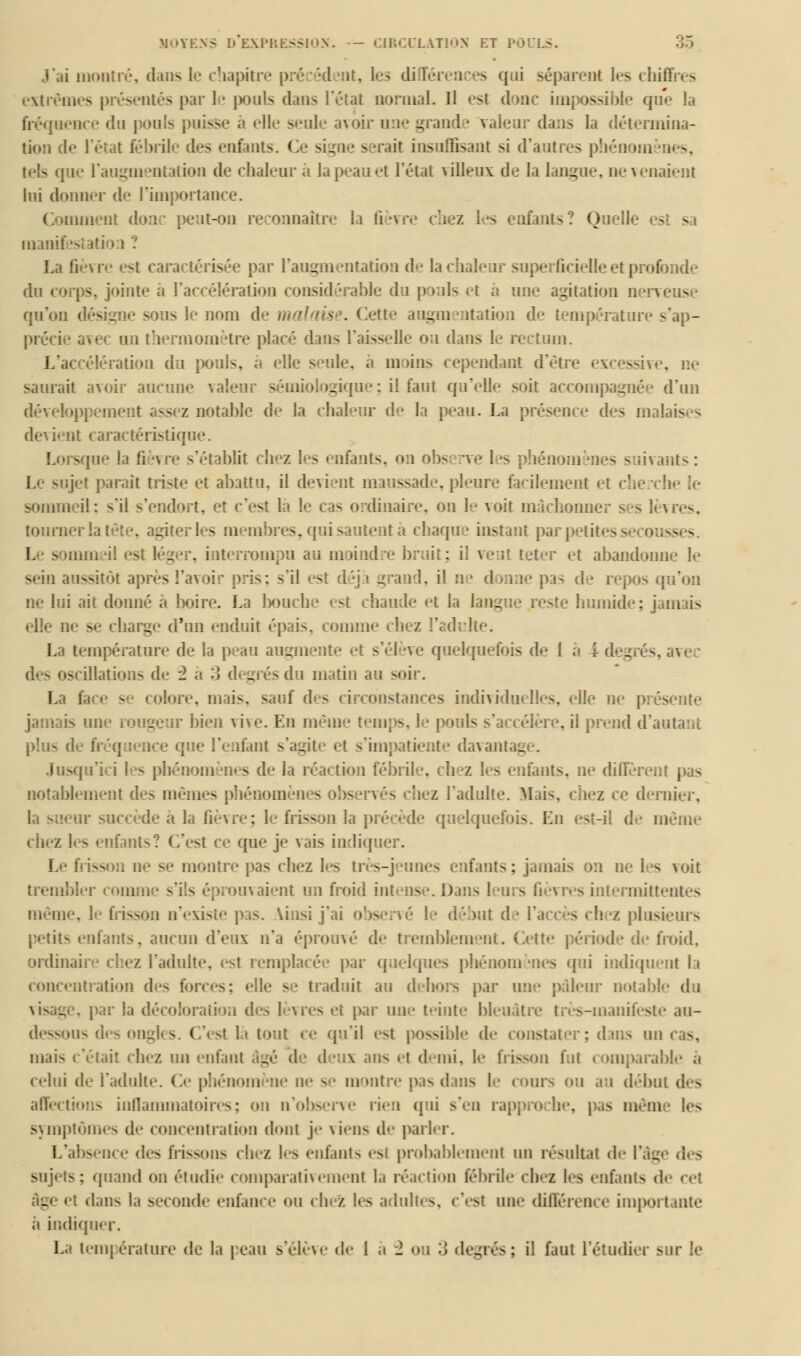 J'ai montré, dans le chapitre précédent, les di féi i - qui séparent les cbU extrêm ités par le pouls dans l'état normal. Il es! donc impossible que la fréquence du pouls puisse à elle seule avoir une grande valeur dans la détermina- it fébrile des entants l signe serait insuffisant si d'antres phénom ntation de chaleur à la peau et l'état villeux de la langue, ne venaient lui donner de rimportance. ornent donc peut-on reconnaître la fièvre chez les entants? Quel! - - manifestati La fièvre est caractérisée par l'augmentation de la chaleur superficielle et pn>î du corps, jointe à l'accélération considérable du pouls et a une agitation nerveuse qu'on dési< le nom de malaise. Cette augmentation de température s'ap- tomètre placé dans l'aisselle ou dans le rectum. L'accélération du pouls, à elle seule, a moins cependant d'être . ne saurait avoir aucune valeur sémiologique; il faut qu'elle soit accompagnée d'un développement assez notable de la chaleur de la peau. La présence des malaises nt caractéristique. - me la fièvre s'établit chez les entants, on obs îrve 1 s phénomènes suivants : jet paraît triste et abattu, il devient maussade, pleure facilement et sommeil; s*il s'endort, et c'est la le cas ordinaire, on 1 voit mâchonner s s lèvres, tourner la; les membres, qui sautent à chaque instant par petites s ss s mmeil est léger, interrompu au moind it teter et abandonne le sein au^itût après l'avoir pris; s'il est déjà grand, il ne donne pas de i ne lui ait donné a boire. La bouche est chaude et la lang humide; jamais elle ne m:- charge d'un enduit épais, comme chez l'ad La température de la peau augmente et s'élève quelquefois de 1 à l degrés, avec scillations de 2 a 3 degrés du matin au soii. La i colore, mais, sauf des circonstances individuelles, elle ne présente jamais une rougeur bien vive. En même tem - Te, il prend d'autant plus de fréquence que l'enfant s'agite el :t davanl - Jusqu'ici les pbénom «es de la réaction fébrile, h - entants, ne diffèrent pas notablement des mêmes phénomèn bez l'adulte. Mais, chez ce dernier, le a la fièvre; le frisson 3a précède quelquefois. Lu est-il de même chez les enfants? C'est ce que je Fais indiquer. L'- fi — .,, ne se montre pas chez les très-jeunes enfants; jamais on ne les voit trembler comm ient un froid il sintermitti m* iii . ss a n'existi ; le début de l'accès chez plusieurs petits entants, aucun d'eux n'a éprouvé de tremblement. Cette période de froid, ordinaire chez l'adulte, est remplacée par quelques phénomènes qui indiquent la concentration des s; e le - ! traduit au dehors par une pâleur notai)! du . par la décoloration des ! ?res >i par une teinte bleuâtre très-manifeste au- dessous des onj i. ( si la tout ce qu'il est possible de constater ; dans un cas, mais c'était chez un eut; _ ix ans et demi, le frisson fut comparable a celui de l'adulte. Ce phéuom'Mie m- - m eitre pas dans 1.- COUTS OU au début des affections inflammatoires; <>a n'observe rien qui s'en rapproche, pas même les symptômes de concentration dont j-- viens de parler. I.' - e des frissons chez les enfants esl probablement un résultat de l'âg sujeis : quand on étudie comparativement la réaction fébrile chef les enfants de cet . 11 dans la seconde enfance ou chez les adulti s. c'est une différence importante ;i indiquer.