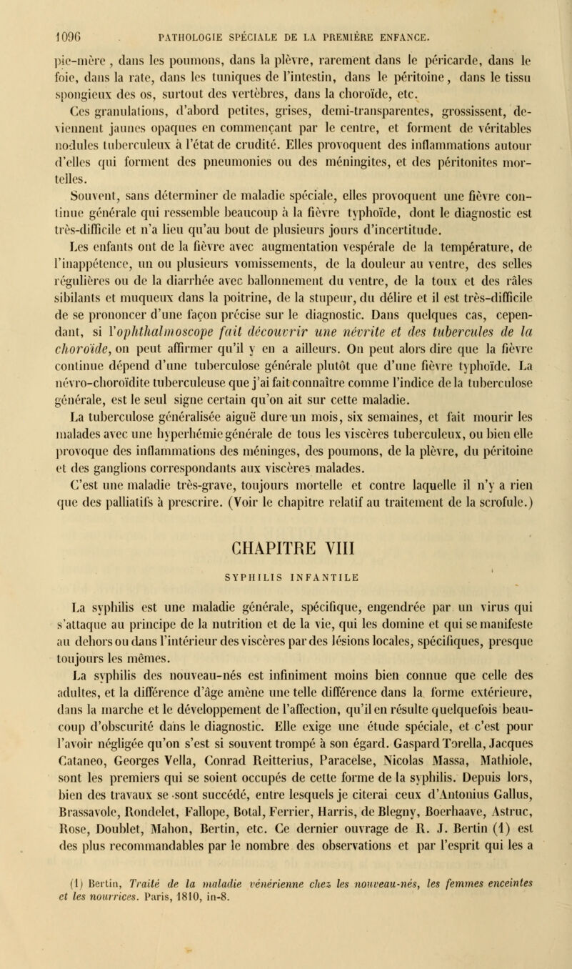 pie-mère , dans les poumons, dans la plèvre, rarement dans le péricarde, dans le foie, dans la rate, dans les tuniques de l'intestin, dans le péritoine, dans le tissu spongieux des os, surtout des vertèbres, dans la choroïde, etc. Ces granulations, d'abord petites, grises, demi-transparentes, grossissent, dé- jeunent jaunes opaques en commençant par le centre, et forment de véritables nodules tuberculeux à l'état de crudité. Elles provoquent des inflammations autour d'elles qui forment des pneumonies ou des méningites, et des péritonites mor- telles. Souvent, sans déterminer de maladie spéciale, elles provoquent une fièvre con- tinue générale qui ressemble beaucoup à la fièvre typhoïde, dont le diagnostic est très-difficile et n'a lieu qu'au bout de plusieurs jours d'incertitude. Les enfants ont de la fièvre avec augmentation vespérale de la température, de l'inappétence, un ou plusieurs vomissements, de la douleur au ventre, des selles régulières ou de la diarrhée avec ballonnement du ventre, de la toux et des râles sibilants et muqueux dans la poitrine, de la stupeur, du délire et il est très-difficile de se prononcer d'une façon précise sur le diagnostic. Dans quelques cas, cepen- dant, si Yophthalmoscope fait découvrir une névrite et des tubercules de la choroïde, on peut affirmer qu'il y en a ailleurs. On peut alors dire que la fièvre continue dépend d'une tuberculose générale plutôt que d'une fièvre typhoïde. La névro-choroïdite tuberculeuse que j'ai fait connaître comme l'indice delà tuberculose générale, est le seul signe certain qu'on ait sur cette maladie. La tuberculose généralisée aiguë dure un mois, six semaines, et fait mourir les malades avec une hyperhémie générale de tous les viscères tuberculeux, ou bien elle provoque des inflammations des méninges, des poumons, de la plèvre, du péritoine et des ganglions correspondants aux viscères malades. C'est une maladie très-grave, toujours mortelle et contre laquelle il n'y a rien que des palliatifs à prescrire. (Voir le chapitre relatif au traitement de la scrofule.) CHAPITRE VIII SYPHILIS INFANTILE La syphilis est une maladie générale, spécifique, engendrée par un virus qui s'attaque au principe de la nutrition et de la vie, qui les domine et qui se manifeste au dehors ou cliins l'intérieur des viscères par des lésions locales, spécifiques, presque toujours les mêmes. La syphilis des nouveau-nés est infiniment moins bien connue que celle des adultes, et la différence d'âge amène une telle différence dans la forme extérieure, dans la marche et le développement de l'affection, qu'il en résulte quelquefois beau- coup d'obscurité dans le diagnostic. Elle exige une étude spéciale, et c'est pour l'avoir négligée qu'on s'est si souvent trompé à son égard. Gaspard Torella, Jacques Cataneo, Georges Vella, Conrad Reitterius, Paracelse, Nicolas Massa, Mathiole, sont les premiers qui se soient occupés de cette forme de la syphilis. Depuis lors, bien des travaux se sont succédé, entre lesquels je citerai ceux d'Antonius Gallus, Brassavole, Rondelet, Fallope, Botal, Ferrier, Harris, de Blegny, Boerhaave, Astruc, Rose, Doublet, Mahon, Bertin, etc. Ce dernier ouvrage de R. J. Berlin (1) est des plus recommandables par le nombre des observations et par l'esprit qui les a (1) Bertin, Traité de la maladie vénérienne chez les nouveau-nés, les femmes enceintes et les nourrices. Paris, 1810, in-8.