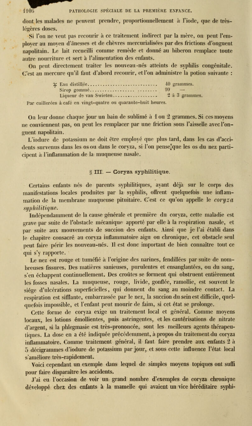 dont les malades ne peuvent prendre, proportionnellement à l'iode, que de très- légères doses. Si l'on ne veut pas recourir à ce traitement indirect par la mère, on peut l'em- ployer au moyen d'ânesses et de chèvres mercurialisées par des frictions d'onguent napolitain. Le lait recueilli comme remède et donné au biberon remplace toute autre nourriture et sert à l'alimentation des enfants. On peut directement traiter les nouveau-nés atteints de syphilis congénitale. C'est au mercure qu'il faut d'abord recourir, et l'on administre la potion suivante : If. Eau distillée 40 grammes. Sirop gommé 10 — Liqueur de van Swieten 2 à 3 grammes. Par cuillerées à café en vingt-quatre ou quarante-huit heures. On leur donne chaque jour un bain de sublimé à 1 ou 2 grammes. Si ces moyens ne conviennent pas, on peut les remplacer par une friction sous l'aisselle avec l'on- guent napolitain. L'iodure de potassium ne doit être employé que plus tard, dans les cas d'acci- dents survenus dans les os ou dans le coryza, si l'on pensejque les os du nez parti- cipent à l'inflammation de la muqueuse nasale. § III. — Coryza syphilitique. Certains enfants nés de parents syphilitiques, ayant déjà sur le corps des manifestations locales produites par la syphilis, offrent quelquefois une inflam- mation de la membrane muqueuse pituitaire. C'est ce qu'on appelle le coryza syphilitique. Indépendamment de la cause générale et première du coryza, cette maladie est grave par suite de l'obstacle mécanique apporté par elle à la respiration nasale, et par suite aux mouvements de succion des enfants. Ainsi que je l'ai établi dans le chapitre consacré au coryza inflammatoire aigu ou chronique, cet obstacle seul peut faire périr les nouveau-nés. Il est donc important de bien connaître tout ce qui s'y rapporte. Le nez est rouge et tuméfié à l'origine des narines, fendillées par suite de nom- breuses fissures. Des matières sanieuses, purulentes et ensanglantées, ou du sang, s'en échappent continuellement. Des croûtes se forment qui obstruent entièrement les fosses nasales. La muqueuse, rouge, livide, gonflée, ramollie, est souvent le siège d'ulcérations superficielles, qui donnent du sang au moindre contact. La respiration est sifflante, embarrassée par le nez, la succion du sein est difficile, quel- quefois impossible, et l'enfant peut mourir de faim, si cet état se prolonge. Cette forme de coryza exige un traitement local et général. Comme moyens locaux, les lotions émollientes, puis astringentes, et les cautérisations de nitrate d'argent, si la phlegmasie est très-prononcée, sont les meilleurs agents thérapeu- tiques. La dose en a été indiquée précédemment, à propos du traitement du coryza inflammatoire. Comme traitement général, il faut faire prendre aux enfants 2 à 5 décigrammes d'iodure de potassium par jour, et sous cette influence l'état local s'améliore très-rapidement. Voici cependant un exemple dans lequel de simples moyens topiques ont suffi pour faire disparaître les accidents. J'ai eu l'occasion de voir un grand nombre d'exemples de coryza chronique développé chez des enfants à la mamelle qui avaient un vice héréditaire syphi-