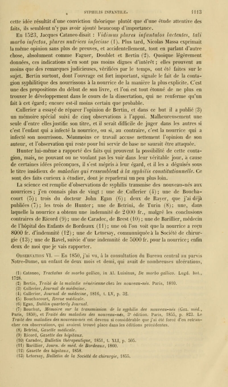 cette idée résultât d'une conviction théorique plutôt que (rime étude attentive des fûts, ils semblent n'y pas avoir ajouté beaucoup d'importance. En 1523, Jacques Cataneodisait : Vidimus plures infanttdos lactentes, iali morbo infectos, plures vtuli ices infecisse (i). Plus tard, Nicolas Massa exprimait la même opinion sans plus de preuves, et accidentellement, tout en parlant d'autre chose, absolument comme Faguer, Doublet et Bertin (2). Quoique légèrement données, ces indications n'en sont pas moins dignes d'intérêt ; elles prouvent au moins que des remarques judicieuses, vérifiées par le temps, ont été faites sur le sujet. Berlin surtout, dont l'ouvrage est fort important, signale le fait de la conta- gion syphilitique des nourrissons à la nourrice de la manière la plus explicite. I une des propositions du début de son livre, et l'on est tout étonné de ne pins en trouver le développement dans le cours de la dissertation, qui ne renferme qu'un fait à cet égard; encore est-il moins certain que probable. Cullerier a essayé de réparer l'opinion de Bertin, et dans ce but il a publié 3) un mémoire spécial suhi de cinq observations a l'appui. Malheureusement une seule d'entre elles justifie son titre, et il serait difficile de juger dans les autres si c'est l'enfant qui a infecté la nourrice, ou si, au contraire, c'est la nourrice qui a infecté son nourrisson. Néanmoins ce travail accuse nettement l'opinion de son auteur, et l'observation qui reste pour lui servir de base ne saurait être attaquée. Hunter lui-même a rapporté des faits qui prouvent la possibilité de cette conta- gion, mais, ne pouvant ou ne voulant pas les voir dans leur véritable jour, a cause de certaines idées préconçues, il s'est mépris a leur égard, et il les a déguisés sons le titre insidieux de maladies gui ressemblent à la syphilis constitutionnelle. Ce sont des faits curieux a étudier, dont je reparlerai un peu plus loin. La science est remplie d'observations de syphilis transmise des nouveau-nés aux nourrices ; j'en connais plus de vingt : une de Cullerier (4) ; une de Boucha- court (5); trois du docteur John Egan (6); deux de Rayer, que j'ai déjà publiées (7); les trois de Hunter; une de Betrini, de Turin (8); une, dans laquelle la nourrice a obtenu une indemnité de 2000 fi*., malgré les conclusions contraires de Iîicord (9); une de Caradec, de Brest 110)* une de Barillier, médecin de l'hôpital des Enfants de Bordeaux (11); nne où l'on voit que la nourrice a reçu 8000 fr. d'indemnité (12)* une de Letorsay, communiquée à la Société de chirur- gie (13)* une de Ravel, suivie d'une indemnité de 5000 fr. pour la nourrice; enfin deux de moi que je vais rapporter. OBSERVATION VI. — En 1850, j'ai vu, à la consultation du Bureau central au parvis Notre-Dame, un enfant de deux mois el demi, qui avait de nombreuses ulcération-, ([ Cataneo, Tractatus de morbo gallico. in Al. Luisinus, De morbo gallico. Lu-d. . 2 Bertin, 7 -ité de la maladie vénérienne chez le* nom eau-nés. Paris, \î Cullerier, Journal de n. i Cullerier, Journal de médecine, 1816, t. L\. p. \ (S Bonehaeonrt, Revue médicale. (6 Egan, Dublin qumrterlu Jom tiouchut, M r la tranm '■■ la syphilis des nom - mes*., Paris. maladies des nouveau-né^. 3 édition. P. Trade des maladies des nouveau-né$ est devenu si considérable que j'ai retran- Liont, qui avaient trouvé place dans les édili-jn- pi (8j Betrini, Gazette médicale. (9) Ricord, Gazette des hôpitaux. Caradec, Bulletin thérapeutique, 1851, t. XI.l. p. «11- B irillicr, Journ. de méd. de Bordeaui. 1800. - Gazette des hôpitaux, 1858. Bulletin de la Société de chirur, >