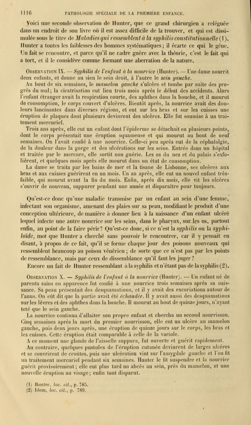 Voici une seconde observation de Hunter, que ce grand chirurgien a reléguée dans un endroit de son livre où il est assez difficile de la trouver, et qui est dissi- mulée sous le titre de Maladies qui ressemblent à la syphilis constitutionnelle (1), Hunter a toutes les faiblesses des hommes systématiques; il écarte ce qui le gêne. Un fait se rencontre, et parce qu'il ne cadre guère avec la théorie, c'est le fait qui a tort, et il le considère comme formant une aberration de la nature. Observation IX. — Syphilis de Venfant à la nourrice (Hunter). — Une dame nourrit deux enfants, et donne au sien le sein droit, à l'autre le sein gauche. Au bout de six semaines, le mamelon gauche s'ulcère et tombe par suite des pro- grès du mal; la cicatrisation eut lieu trois mois après le début des accidents. Alors l'enfant étranger avait la respiration courte, des aphthes dans la bouche, et il mourut de consomption, le corps couvert d'ulcères. Bientôt après, la nourrice avait des dou- leurs lancinantes dans diverses régions, et eut sur les bras et sur les cuisses une éruption de plaques dont plusieurs devinrent des ulcères. Elle fut soumise à un trai- tement mercuriel. Trois ans après, elle eut un enfant dont l'épidémie se détachait en plusieurs points, dont le corps présentait une éruption squameuse et qui mourut au bout de neuf semaines. On l'avait confié à une nourrice. Celle-ci peu après eut de la céphalalgie, de la douleur dans la gorge et des ulcérations sur les seins. Entrée dans un hôpital et traitée par le mercure, elle sortit non guérie. Les os du nez et du palais s'exfo- lièrent, et quelques mois après elle mourut dans un état de consomption. La dame se traita par les bains de mer et la tisane de Lisbonne, ses ulcères aux bras et aux cuisses guérirent en un mois. Un an après, elle eut un nouvel enfant très- faible, qui mourut avant la fin du mois. Enfin, après dix mois, elle vit les ulcères s'ouvrir de nouveau, suppurer pendant une année et disparaître pour toujours. Qu'est-ce donc qu'une maladie transmise par un enfant au sein d'une femme, infectant son organisme, amenant des plaies sur sa peau, modifiant le produit d'une conception ultérieure, de manière à donner lieu à la naissance d'un enfant ulcéré lequel infecte une autre nourrice sur les seins, dans le pharynx, suiUes os, partout enfin, au point de la faire périr? Qu'est-ce donc, si ce n'est la syphilis ou la syphi- loïde, mot que Hunter a cherché sans pouvoir le rencontrer, car il y pensait en disant, à propos de ce fait, qu'il se forme chaque jour des poisons nouveaux qui ressemblent beaucoup au poison vénérien ; de sorte que ce n'est pas par les points de ressemblance, mais par ceux de dissemblance qu'il faut les juger ? Encore un fait de Hunter ressemblant à la syphilis et n'étant pas de la syphilis (2). Observation X. — Syphilis de Venfant à la nourrice (Hunter). — Un enfant né de parents sains en apparence fut confié à une nourrice trois semaines après sa nais- sance. Sa peau présentait des desquamations, et il y avait des excoriations autour de l'anus. On eût dit que la partie avait été échaudée. Il y avait aussi des desquamations sur les lèvres et des aphthes dans la bouche. Il mourut au bout de quinze jours, n'ayant télé que le sein gauche. La nourrice continua d'allaiter son propre enfant et chercha un second nourrisson. Cinq semaines après la mort du premier nourrisson, elle eut un ulcère au mamelon gauche, puis deux jours après, une éruption de quinze jours sur le corps, les bras et les cuisses. Cette éruption était comparable à celle de la variole. A ce moment une glande de l'aisselle suppura, fut ouverte et guérit rapidement. Au contraire, quelques pustules de l'éruption cutanée devinrent de larges ulcères et se couvrirent de croûtes, puis une ulcération vint sur l'amygdale gauche et l'on fit un traitement mercuriel pendant six semaines. Hunter le fit suspendre et la nourrice guérit provisoirement; elle eut plus tard un abcès au sein, près du mamelon, et une nouvelle éruption au visage; enfin tout disparut. (1) Hunter, loc. cit., p. 785. (2) Idem, loc. cit., p. 789.